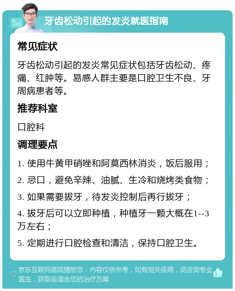 牙齿松动引起的发炎就医指南 常见症状 牙齿松动引起的发炎常见症状包括牙齿松动、疼痛、红肿等。易感人群主要是口腔卫生不良、牙周病患者等。 推荐科室 口腔科 调理要点 1. 使用牛黄甲硝唑和阿莫西林消炎，饭后服用； 2. 忌口，避免辛辣、油腻、生冷和烧烤类食物； 3. 如果需要拔牙，待发炎控制后再行拔牙； 4. 拔牙后可以立即种植，种植牙一颗大概在1--3万左右； 5. 定期进行口腔检查和清洁，保持口腔卫生。