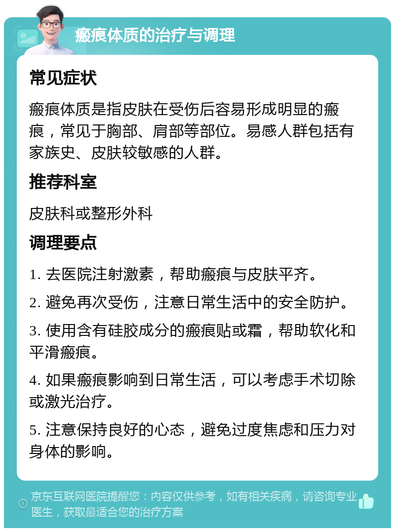 瘢痕体质的治疗与调理 常见症状 瘢痕体质是指皮肤在受伤后容易形成明显的瘢痕，常见于胸部、肩部等部位。易感人群包括有家族史、皮肤较敏感的人群。 推荐科室 皮肤科或整形外科 调理要点 1. 去医院注射激素，帮助瘢痕与皮肤平齐。 2. 避免再次受伤，注意日常生活中的安全防护。 3. 使用含有硅胶成分的瘢痕贴或霜，帮助软化和平滑瘢痕。 4. 如果瘢痕影响到日常生活，可以考虑手术切除或激光治疗。 5. 注意保持良好的心态，避免过度焦虑和压力对身体的影响。