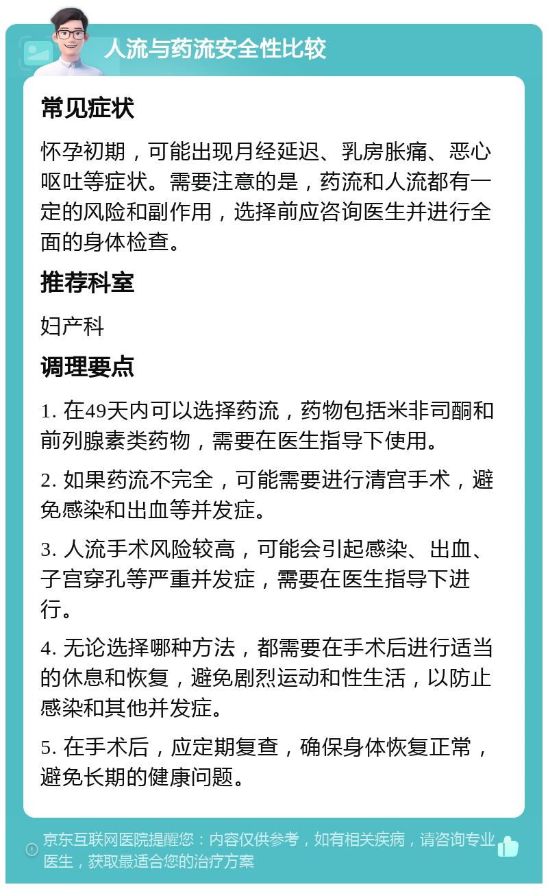 人流与药流安全性比较 常见症状 怀孕初期，可能出现月经延迟、乳房胀痛、恶心呕吐等症状。需要注意的是，药流和人流都有一定的风险和副作用，选择前应咨询医生并进行全面的身体检查。 推荐科室 妇产科 调理要点 1. 在49天内可以选择药流，药物包括米非司酮和前列腺素类药物，需要在医生指导下使用。 2. 如果药流不完全，可能需要进行清宫手术，避免感染和出血等并发症。 3. 人流手术风险较高，可能会引起感染、出血、子宫穿孔等严重并发症，需要在医生指导下进行。 4. 无论选择哪种方法，都需要在手术后进行适当的休息和恢复，避免剧烈运动和性生活，以防止感染和其他并发症。 5. 在手术后，应定期复查，确保身体恢复正常，避免长期的健康问题。