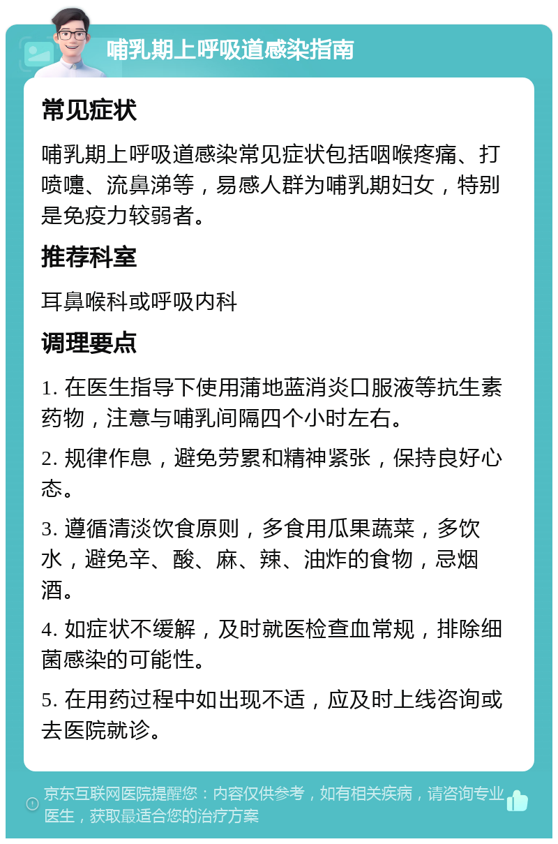 哺乳期上呼吸道感染指南 常见症状 哺乳期上呼吸道感染常见症状包括咽喉疼痛、打喷嚏、流鼻涕等，易感人群为哺乳期妇女，特别是免疫力较弱者。 推荐科室 耳鼻喉科或呼吸内科 调理要点 1. 在医生指导下使用蒲地蓝消炎口服液等抗生素药物，注意与哺乳间隔四个小时左右。 2. 规律作息，避免劳累和精神紧张，保持良好心态。 3. 遵循清淡饮食原则，多食用瓜果蔬菜，多饮水，避免辛、酸、麻、辣、油炸的食物，忌烟酒。 4. 如症状不缓解，及时就医检查血常规，排除细菌感染的可能性。 5. 在用药过程中如出现不适，应及时上线咨询或去医院就诊。