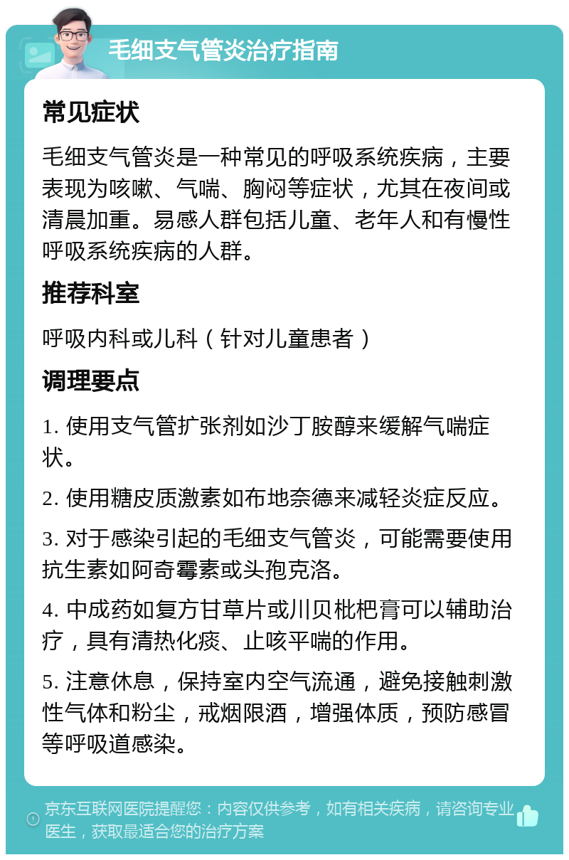 毛细支气管炎治疗指南 常见症状 毛细支气管炎是一种常见的呼吸系统疾病，主要表现为咳嗽、气喘、胸闷等症状，尤其在夜间或清晨加重。易感人群包括儿童、老年人和有慢性呼吸系统疾病的人群。 推荐科室 呼吸内科或儿科（针对儿童患者） 调理要点 1. 使用支气管扩张剂如沙丁胺醇来缓解气喘症状。 2. 使用糖皮质激素如布地奈德来减轻炎症反应。 3. 对于感染引起的毛细支气管炎，可能需要使用抗生素如阿奇霉素或头孢克洛。 4. 中成药如复方甘草片或川贝枇杷膏可以辅助治疗，具有清热化痰、止咳平喘的作用。 5. 注意休息，保持室内空气流通，避免接触刺激性气体和粉尘，戒烟限酒，增强体质，预防感冒等呼吸道感染。