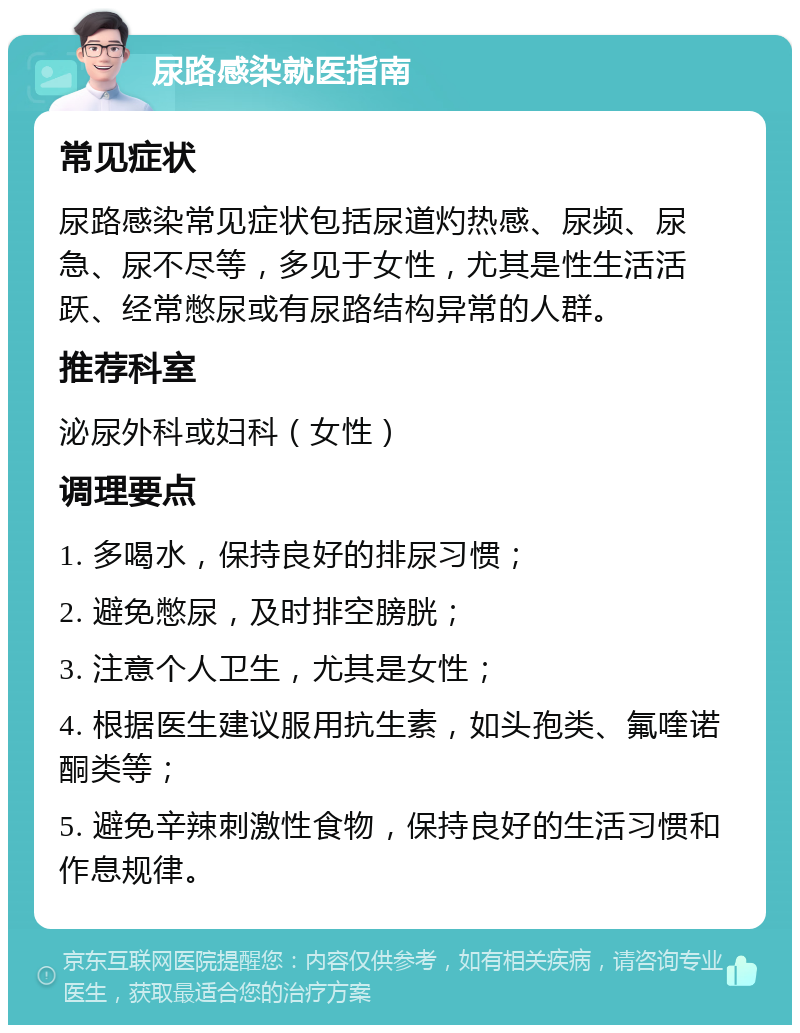 尿路感染就医指南 常见症状 尿路感染常见症状包括尿道灼热感、尿频、尿急、尿不尽等，多见于女性，尤其是性生活活跃、经常憋尿或有尿路结构异常的人群。 推荐科室 泌尿外科或妇科（女性） 调理要点 1. 多喝水，保持良好的排尿习惯； 2. 避免憋尿，及时排空膀胱； 3. 注意个人卫生，尤其是女性； 4. 根据医生建议服用抗生素，如头孢类、氟喹诺酮类等； 5. 避免辛辣刺激性食物，保持良好的生活习惯和作息规律。