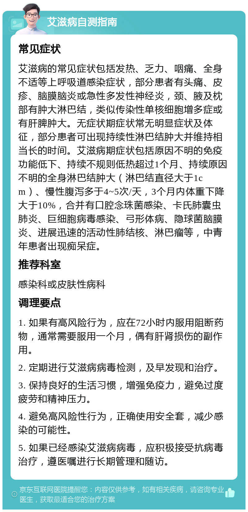 艾滋病自测指南 常见症状 艾滋病的常见症状包括发热、乏力、咽痛、全身不适等上呼吸道感染症状，部分患者有头痛、皮疹、脑膜脑炎或急性多发性神经炎，颈、腋及枕部有肿大淋巴结，类似传染性单核细胞增多症或有肝脾肿大。无症状期症状常无明显症状及体征，部分患者可出现持续性淋巴结肿大并维持相当长的时间。艾滋病期症状包括原因不明的免疫功能低下、持续不规则低热超过1个月、持续原因不明的全身淋巴结肿大（淋巴结直径大于1cm）、慢性腹泻多于4~5次/天，3个月内体重下降大于10%，合并有口腔念珠菌感染、卡氏肺囊虫肺炎、巨细胞病毒感染、弓形体病、隐球菌脑膜炎、进展迅速的活动性肺结核、淋巴瘤等，中青年患者出现痴呆症。 推荐科室 感染科或皮肤性病科 调理要点 1. 如果有高风险行为，应在72小时内服用阻断药物，通常需要服用一个月，偶有肝肾损伤的副作用。 2. 定期进行艾滋病病毒检测，及早发现和治疗。 3. 保持良好的生活习惯，增强免疫力，避免过度疲劳和精神压力。 4. 避免高风险性行为，正确使用安全套，减少感染的可能性。 5. 如果已经感染艾滋病病毒，应积极接受抗病毒治疗，遵医嘱进行长期管理和随访。