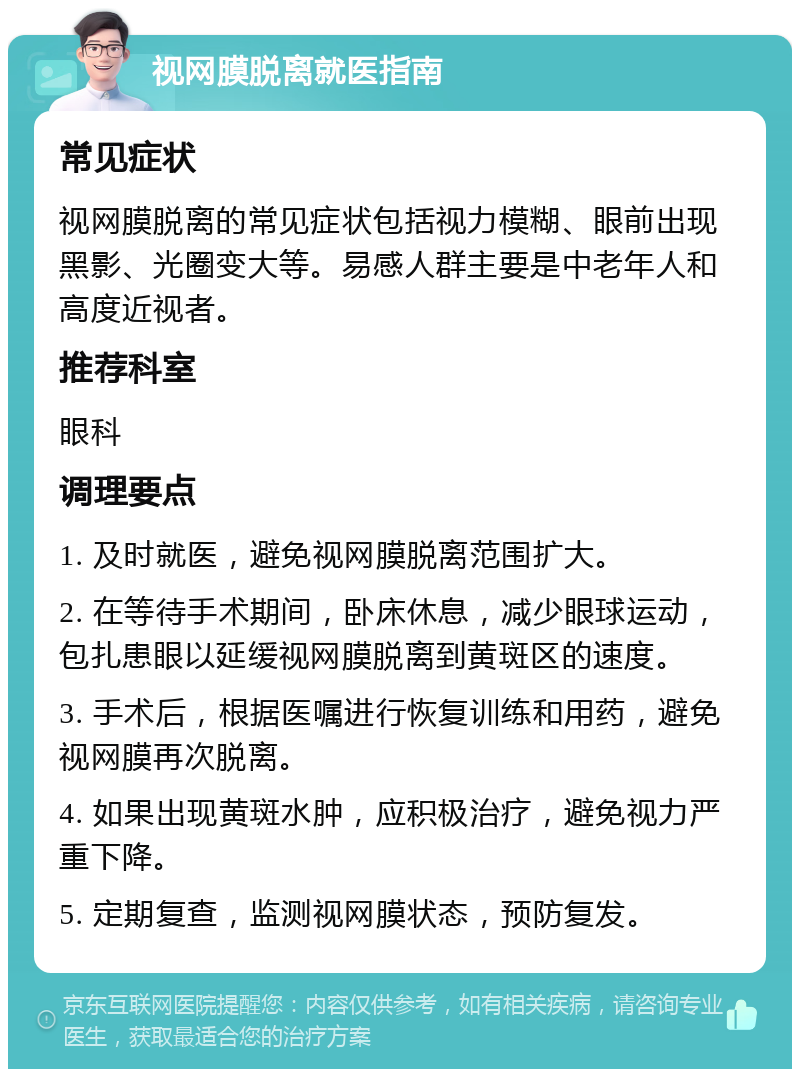 视网膜脱离就医指南 常见症状 视网膜脱离的常见症状包括视力模糊、眼前出现黑影、光圈变大等。易感人群主要是中老年人和高度近视者。 推荐科室 眼科 调理要点 1. 及时就医，避免视网膜脱离范围扩大。 2. 在等待手术期间，卧床休息，减少眼球运动，包扎患眼以延缓视网膜脱离到黄斑区的速度。 3. 手术后，根据医嘱进行恢复训练和用药，避免视网膜再次脱离。 4. 如果出现黄斑水肿，应积极治疗，避免视力严重下降。 5. 定期复查，监测视网膜状态，预防复发。