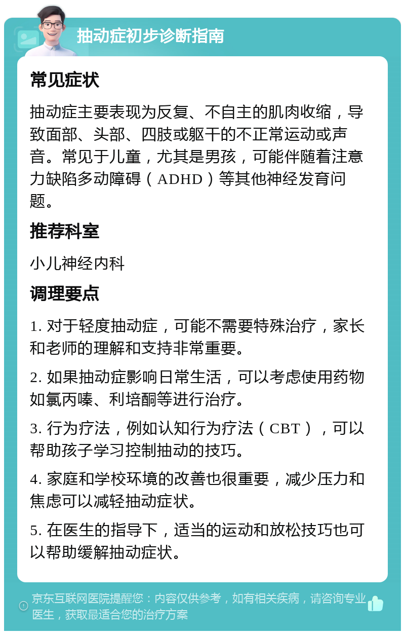 抽动症初步诊断指南 常见症状 抽动症主要表现为反复、不自主的肌肉收缩，导致面部、头部、四肢或躯干的不正常运动或声音。常见于儿童，尤其是男孩，可能伴随着注意力缺陷多动障碍（ADHD）等其他神经发育问题。 推荐科室 小儿神经内科 调理要点 1. 对于轻度抽动症，可能不需要特殊治疗，家长和老师的理解和支持非常重要。 2. 如果抽动症影响日常生活，可以考虑使用药物如氯丙嗪、利培酮等进行治疗。 3. 行为疗法，例如认知行为疗法（CBT），可以帮助孩子学习控制抽动的技巧。 4. 家庭和学校环境的改善也很重要，减少压力和焦虑可以减轻抽动症状。 5. 在医生的指导下，适当的运动和放松技巧也可以帮助缓解抽动症状。