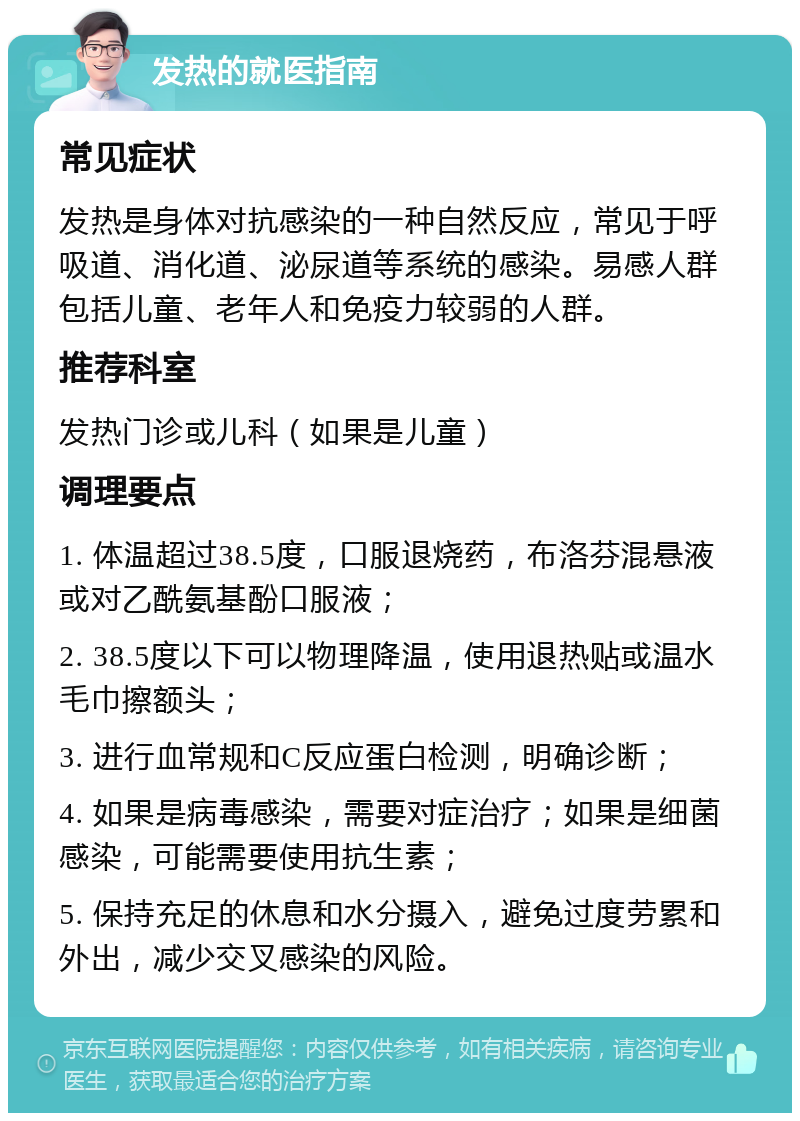 发热的就医指南 常见症状 发热是身体对抗感染的一种自然反应，常见于呼吸道、消化道、泌尿道等系统的感染。易感人群包括儿童、老年人和免疫力较弱的人群。 推荐科室 发热门诊或儿科（如果是儿童） 调理要点 1. 体温超过38.5度，口服退烧药，布洛芬混悬液或对乙酰氨基酚口服液； 2. 38.5度以下可以物理降温，使用退热贴或温水毛巾擦额头； 3. 进行血常规和C反应蛋白检测，明确诊断； 4. 如果是病毒感染，需要对症治疗；如果是细菌感染，可能需要使用抗生素； 5. 保持充足的休息和水分摄入，避免过度劳累和外出，减少交叉感染的风险。