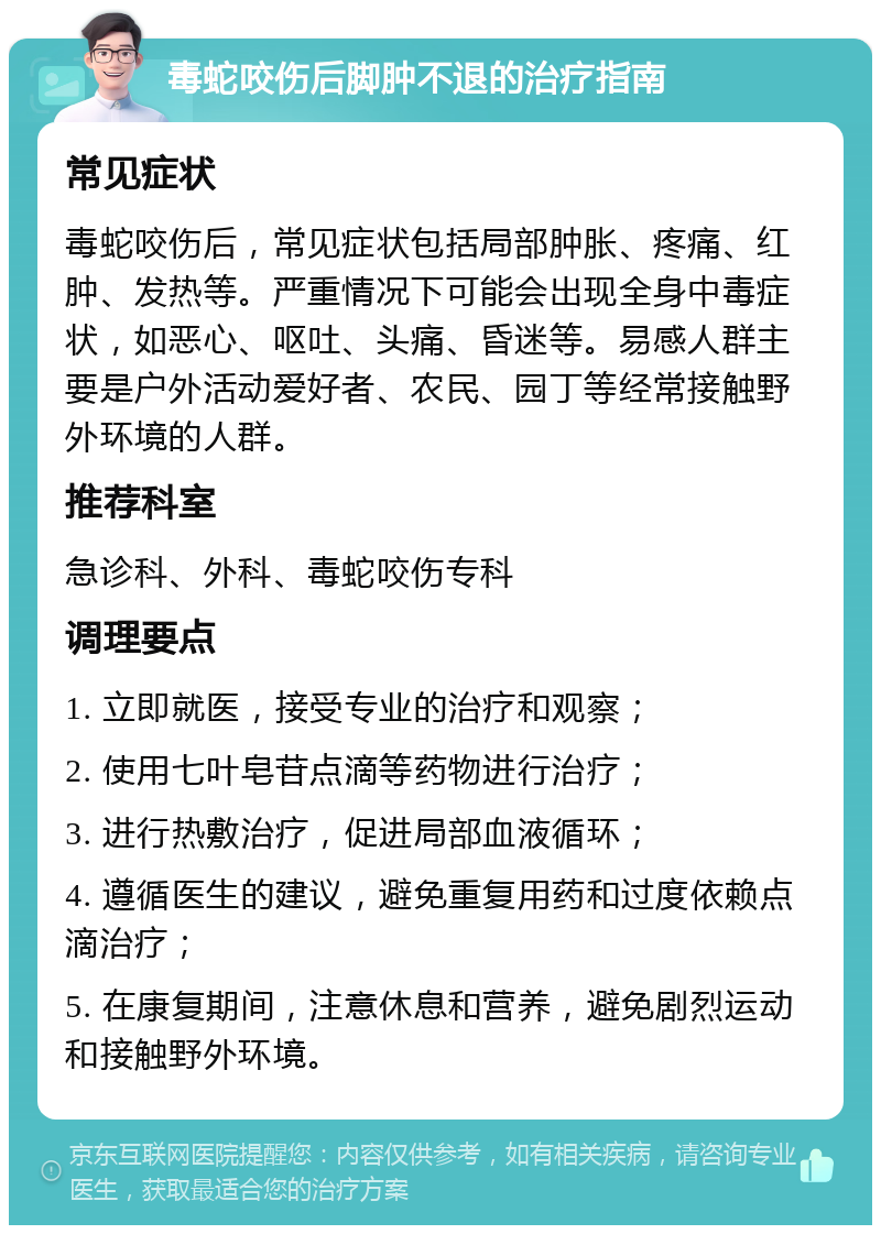 毒蛇咬伤后脚肿不退的治疗指南 常见症状 毒蛇咬伤后，常见症状包括局部肿胀、疼痛、红肿、发热等。严重情况下可能会出现全身中毒症状，如恶心、呕吐、头痛、昏迷等。易感人群主要是户外活动爱好者、农民、园丁等经常接触野外环境的人群。 推荐科室 急诊科、外科、毒蛇咬伤专科 调理要点 1. 立即就医，接受专业的治疗和观察； 2. 使用七叶皂苷点滴等药物进行治疗； 3. 进行热敷治疗，促进局部血液循环； 4. 遵循医生的建议，避免重复用药和过度依赖点滴治疗； 5. 在康复期间，注意休息和营养，避免剧烈运动和接触野外环境。