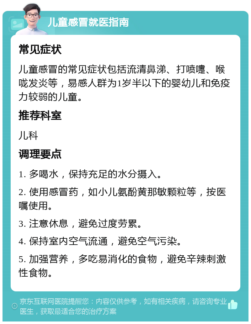 儿童感冒就医指南 常见症状 儿童感冒的常见症状包括流清鼻涕、打喷嚏、喉咙发炎等，易感人群为1岁半以下的婴幼儿和免疫力较弱的儿童。 推荐科室 儿科 调理要点 1. 多喝水，保持充足的水分摄入。 2. 使用感冒药，如小儿氨酚黄那敏颗粒等，按医嘱使用。 3. 注意休息，避免过度劳累。 4. 保持室内空气流通，避免空气污染。 5. 加强营养，多吃易消化的食物，避免辛辣刺激性食物。