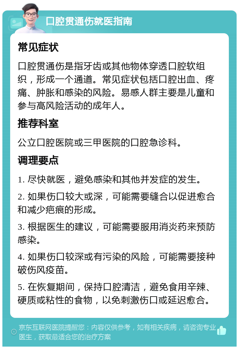 口腔贯通伤就医指南 常见症状 口腔贯通伤是指牙齿或其他物体穿透口腔软组织，形成一个通道。常见症状包括口腔出血、疼痛、肿胀和感染的风险。易感人群主要是儿童和参与高风险活动的成年人。 推荐科室 公立口腔医院或三甲医院的口腔急诊科。 调理要点 1. 尽快就医，避免感染和其他并发症的发生。 2. 如果伤口较大或深，可能需要缝合以促进愈合和减少疤痕的形成。 3. 根据医生的建议，可能需要服用消炎药来预防感染。 4. 如果伤口较深或有污染的风险，可能需要接种破伤风疫苗。 5. 在恢复期间，保持口腔清洁，避免食用辛辣、硬质或粘性的食物，以免刺激伤口或延迟愈合。