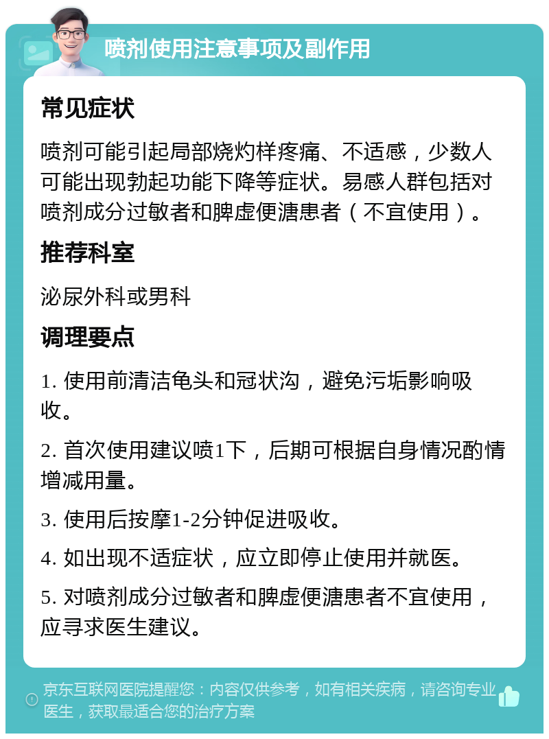 喷剂使用注意事项及副作用 常见症状 喷剂可能引起局部烧灼样疼痛、不适感，少数人可能出现勃起功能下降等症状。易感人群包括对喷剂成分过敏者和脾虚便溏患者（不宜使用）。 推荐科室 泌尿外科或男科 调理要点 1. 使用前清洁龟头和冠状沟，避免污垢影响吸收。 2. 首次使用建议喷1下，后期可根据自身情况酌情增减用量。 3. 使用后按摩1-2分钟促进吸收。 4. 如出现不适症状，应立即停止使用并就医。 5. 对喷剂成分过敏者和脾虚便溏患者不宜使用，应寻求医生建议。