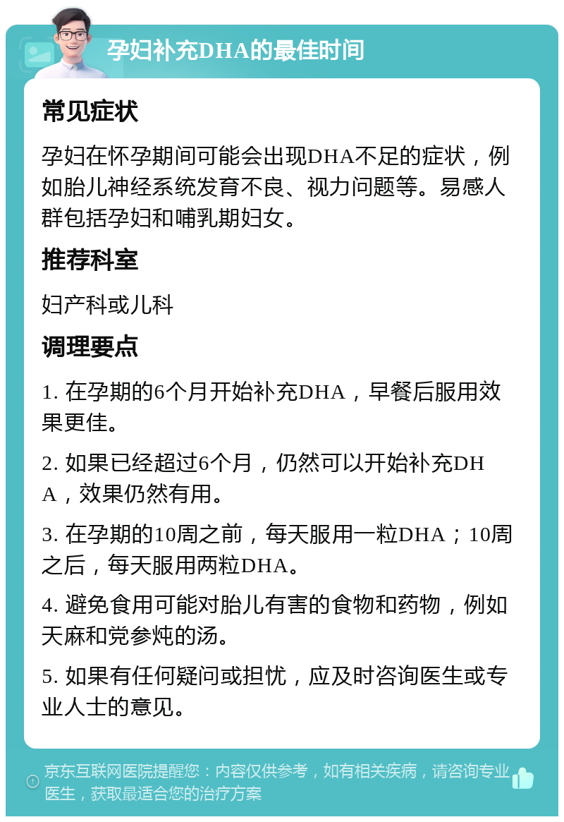 孕妇补充DHA的最佳时间 常见症状 孕妇在怀孕期间可能会出现DHA不足的症状，例如胎儿神经系统发育不良、视力问题等。易感人群包括孕妇和哺乳期妇女。 推荐科室 妇产科或儿科 调理要点 1. 在孕期的6个月开始补充DHA，早餐后服用效果更佳。 2. 如果已经超过6个月，仍然可以开始补充DHA，效果仍然有用。 3. 在孕期的10周之前，每天服用一粒DHA；10周之后，每天服用两粒DHA。 4. 避免食用可能对胎儿有害的食物和药物，例如天麻和党参炖的汤。 5. 如果有任何疑问或担忧，应及时咨询医生或专业人士的意见。