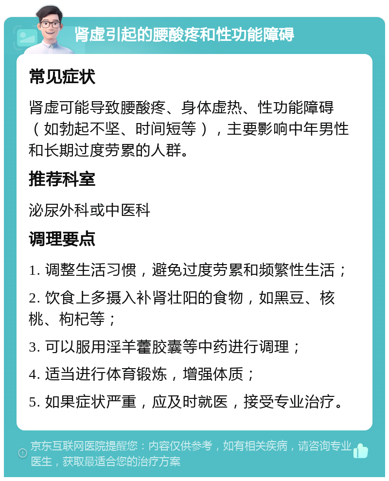 肾虚引起的腰酸疼和性功能障碍 常见症状 肾虚可能导致腰酸疼、身体虚热、性功能障碍（如勃起不坚、时间短等），主要影响中年男性和长期过度劳累的人群。 推荐科室 泌尿外科或中医科 调理要点 1. 调整生活习惯，避免过度劳累和频繁性生活； 2. 饮食上多摄入补肾壮阳的食物，如黑豆、核桃、枸杞等； 3. 可以服用淫羊藿胶囊等中药进行调理； 4. 适当进行体育锻炼，增强体质； 5. 如果症状严重，应及时就医，接受专业治疗。