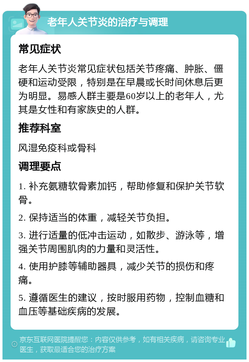 老年人关节炎的治疗与调理 常见症状 老年人关节炎常见症状包括关节疼痛、肿胀、僵硬和运动受限，特别是在早晨或长时间休息后更为明显。易感人群主要是60岁以上的老年人，尤其是女性和有家族史的人群。 推荐科室 风湿免疫科或骨科 调理要点 1. 补充氨糖软骨素加钙，帮助修复和保护关节软骨。 2. 保持适当的体重，减轻关节负担。 3. 进行适量的低冲击运动，如散步、游泳等，增强关节周围肌肉的力量和灵活性。 4. 使用护膝等辅助器具，减少关节的损伤和疼痛。 5. 遵循医生的建议，按时服用药物，控制血糖和血压等基础疾病的发展。