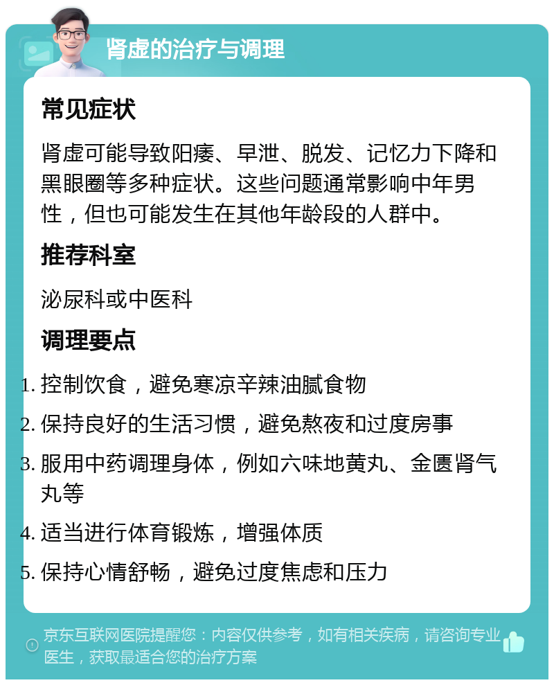 肾虚的治疗与调理 常见症状 肾虚可能导致阳痿、早泄、脱发、记忆力下降和黑眼圈等多种症状。这些问题通常影响中年男性，但也可能发生在其他年龄段的人群中。 推荐科室 泌尿科或中医科 调理要点 控制饮食，避免寒凉辛辣油腻食物 保持良好的生活习惯，避免熬夜和过度房事 服用中药调理身体，例如六味地黄丸、金匮肾气丸等 适当进行体育锻炼，增强体质 保持心情舒畅，避免过度焦虑和压力