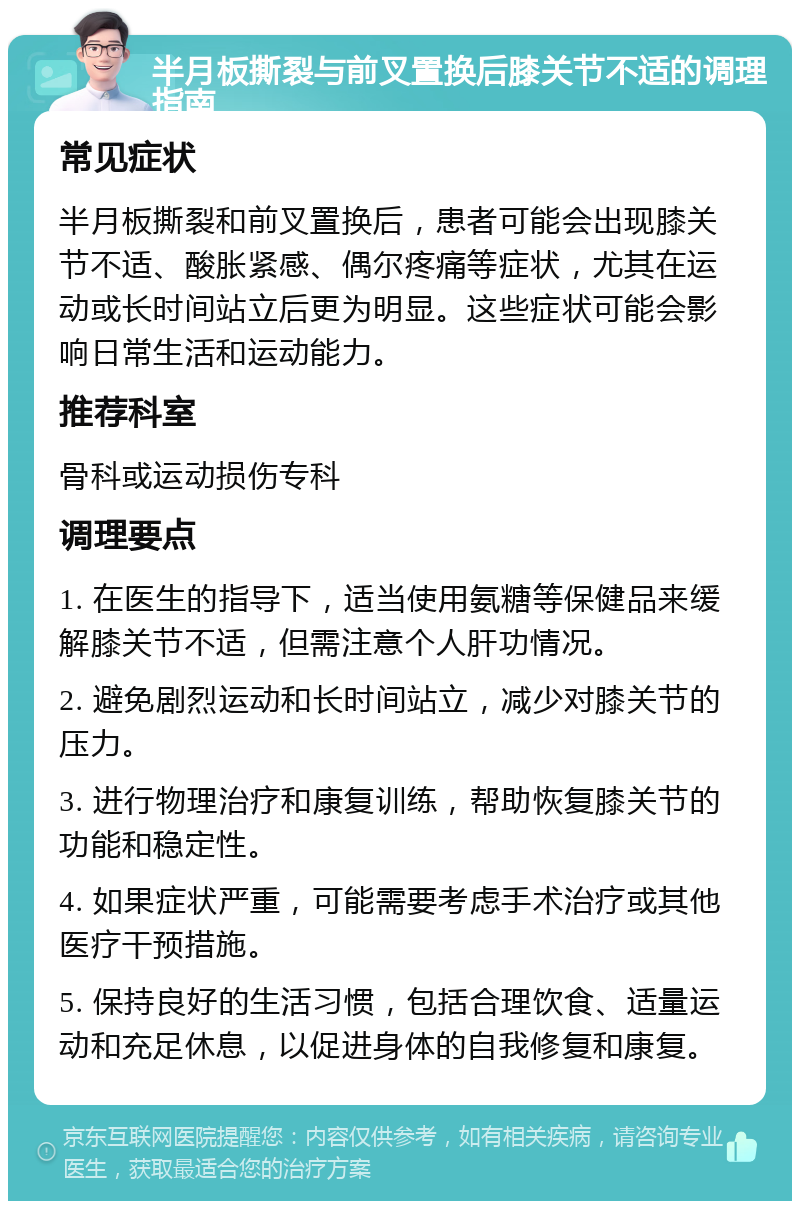 半月板撕裂与前叉置换后膝关节不适的调理指南 常见症状 半月板撕裂和前叉置换后，患者可能会出现膝关节不适、酸胀紧感、偶尔疼痛等症状，尤其在运动或长时间站立后更为明显。这些症状可能会影响日常生活和运动能力。 推荐科室 骨科或运动损伤专科 调理要点 1. 在医生的指导下，适当使用氨糖等保健品来缓解膝关节不适，但需注意个人肝功情况。 2. 避免剧烈运动和长时间站立，减少对膝关节的压力。 3. 进行物理治疗和康复训练，帮助恢复膝关节的功能和稳定性。 4. 如果症状严重，可能需要考虑手术治疗或其他医疗干预措施。 5. 保持良好的生活习惯，包括合理饮食、适量运动和充足休息，以促进身体的自我修复和康复。