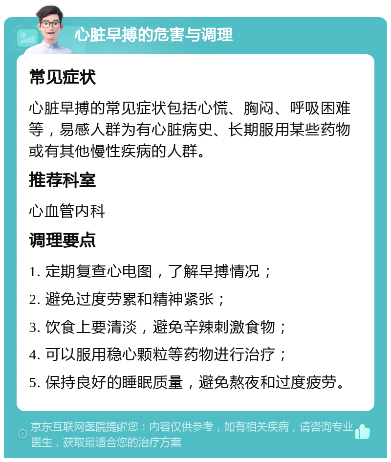 心脏早搏的危害与调理 常见症状 心脏早搏的常见症状包括心慌、胸闷、呼吸困难等，易感人群为有心脏病史、长期服用某些药物或有其他慢性疾病的人群。 推荐科室 心血管内科 调理要点 1. 定期复查心电图，了解早搏情况； 2. 避免过度劳累和精神紧张； 3. 饮食上要清淡，避免辛辣刺激食物； 4. 可以服用稳心颗粒等药物进行治疗； 5. 保持良好的睡眠质量，避免熬夜和过度疲劳。