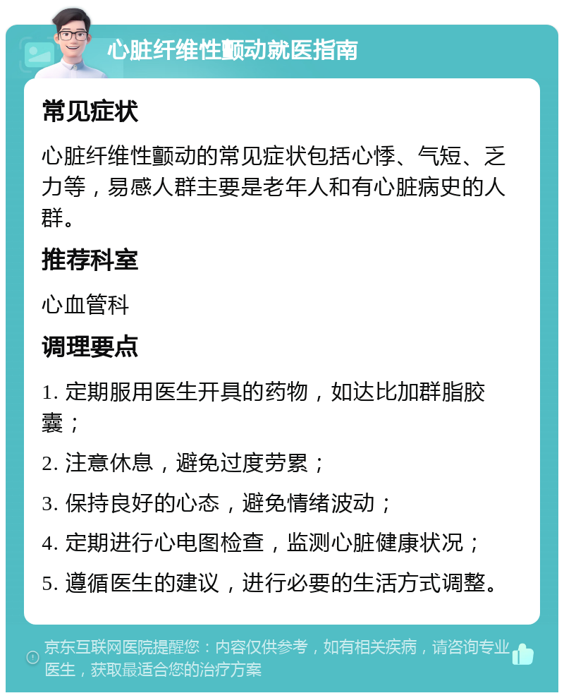 心脏纤维性颤动就医指南 常见症状 心脏纤维性颤动的常见症状包括心悸、气短、乏力等，易感人群主要是老年人和有心脏病史的人群。 推荐科室 心血管科 调理要点 1. 定期服用医生开具的药物，如达比加群脂胶囊； 2. 注意休息，避免过度劳累； 3. 保持良好的心态，避免情绪波动； 4. 定期进行心电图检查，监测心脏健康状况； 5. 遵循医生的建议，进行必要的生活方式调整。