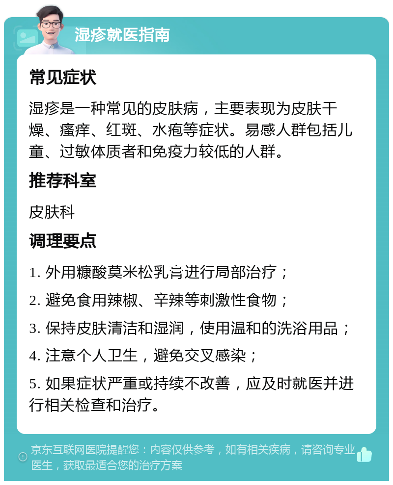 湿疹就医指南 常见症状 湿疹是一种常见的皮肤病，主要表现为皮肤干燥、瘙痒、红斑、水疱等症状。易感人群包括儿童、过敏体质者和免疫力较低的人群。 推荐科室 皮肤科 调理要点 1. 外用糠酸莫米松乳膏进行局部治疗； 2. 避免食用辣椒、辛辣等刺激性食物； 3. 保持皮肤清洁和湿润，使用温和的洗浴用品； 4. 注意个人卫生，避免交叉感染； 5. 如果症状严重或持续不改善，应及时就医并进行相关检查和治疗。