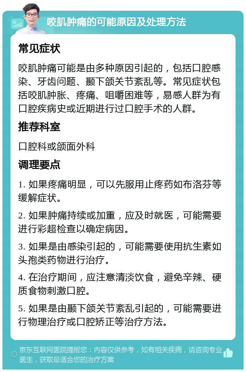 咬肌肿痛的可能原因及处理方法 常见症状 咬肌肿痛可能是由多种原因引起的，包括口腔感染、牙齿问题、颞下颌关节紊乱等。常见症状包括咬肌肿胀、疼痛、咀嚼困难等，易感人群为有口腔疾病史或近期进行过口腔手术的人群。 推荐科室 口腔科或颌面外科 调理要点 1. 如果疼痛明显，可以先服用止疼药如布洛芬等缓解症状。 2. 如果肿痛持续或加重，应及时就医，可能需要进行彩超检查以确定病因。 3. 如果是由感染引起的，可能需要使用抗生素如头孢类药物进行治疗。 4. 在治疗期间，应注意清淡饮食，避免辛辣、硬质食物刺激口腔。 5. 如果是由颞下颌关节紊乱引起的，可能需要进行物理治疗或口腔矫正等治疗方法。