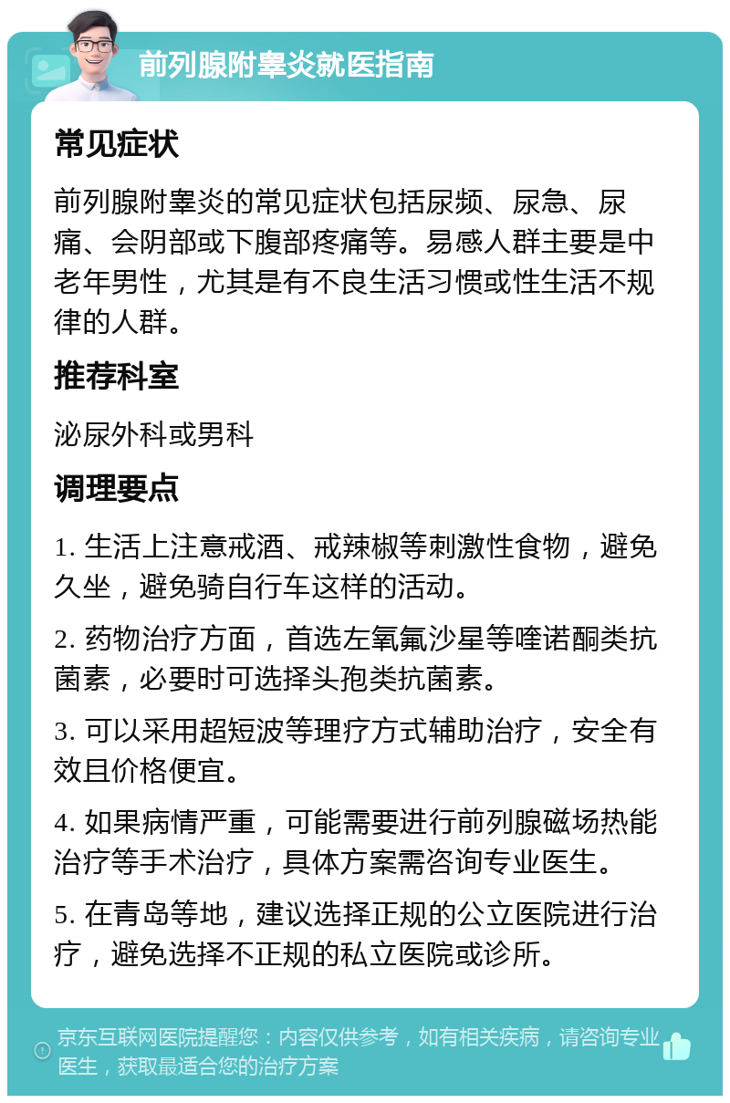 前列腺附睾炎就医指南 常见症状 前列腺附睾炎的常见症状包括尿频、尿急、尿痛、会阴部或下腹部疼痛等。易感人群主要是中老年男性，尤其是有不良生活习惯或性生活不规律的人群。 推荐科室 泌尿外科或男科 调理要点 1. 生活上注意戒酒、戒辣椒等刺激性食物，避免久坐，避免骑自行车这样的活动。 2. 药物治疗方面，首选左氧氟沙星等喹诺酮类抗菌素，必要时可选择头孢类抗菌素。 3. 可以采用超短波等理疗方式辅助治疗，安全有效且价格便宜。 4. 如果病情严重，可能需要进行前列腺磁场热能治疗等手术治疗，具体方案需咨询专业医生。 5. 在青岛等地，建议选择正规的公立医院进行治疗，避免选择不正规的私立医院或诊所。