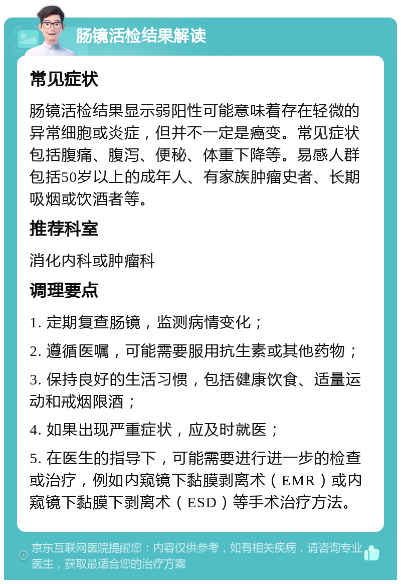 肠镜活检结果解读 常见症状 肠镜活检结果显示弱阳性可能意味着存在轻微的异常细胞或炎症，但并不一定是癌变。常见症状包括腹痛、腹泻、便秘、体重下降等。易感人群包括50岁以上的成年人、有家族肿瘤史者、长期吸烟或饮酒者等。 推荐科室 消化内科或肿瘤科 调理要点 1. 定期复查肠镜，监测病情变化； 2. 遵循医嘱，可能需要服用抗生素或其他药物； 3. 保持良好的生活习惯，包括健康饮食、适量运动和戒烟限酒； 4. 如果出现严重症状，应及时就医； 5. 在医生的指导下，可能需要进行进一步的检查或治疗，例如内窥镜下黏膜剥离术（EMR）或内窥镜下黏膜下剥离术（ESD）等手术治疗方法。