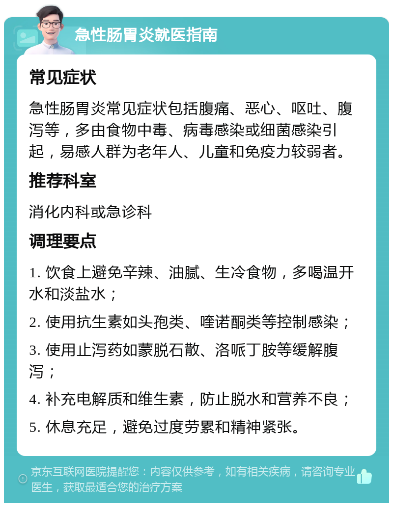 急性肠胃炎就医指南 常见症状 急性肠胃炎常见症状包括腹痛、恶心、呕吐、腹泻等，多由食物中毒、病毒感染或细菌感染引起，易感人群为老年人、儿童和免疫力较弱者。 推荐科室 消化内科或急诊科 调理要点 1. 饮食上避免辛辣、油腻、生冷食物，多喝温开水和淡盐水； 2. 使用抗生素如头孢类、喹诺酮类等控制感染； 3. 使用止泻药如蒙脱石散、洛哌丁胺等缓解腹泻； 4. 补充电解质和维生素，防止脱水和营养不良； 5. 休息充足，避免过度劳累和精神紧张。