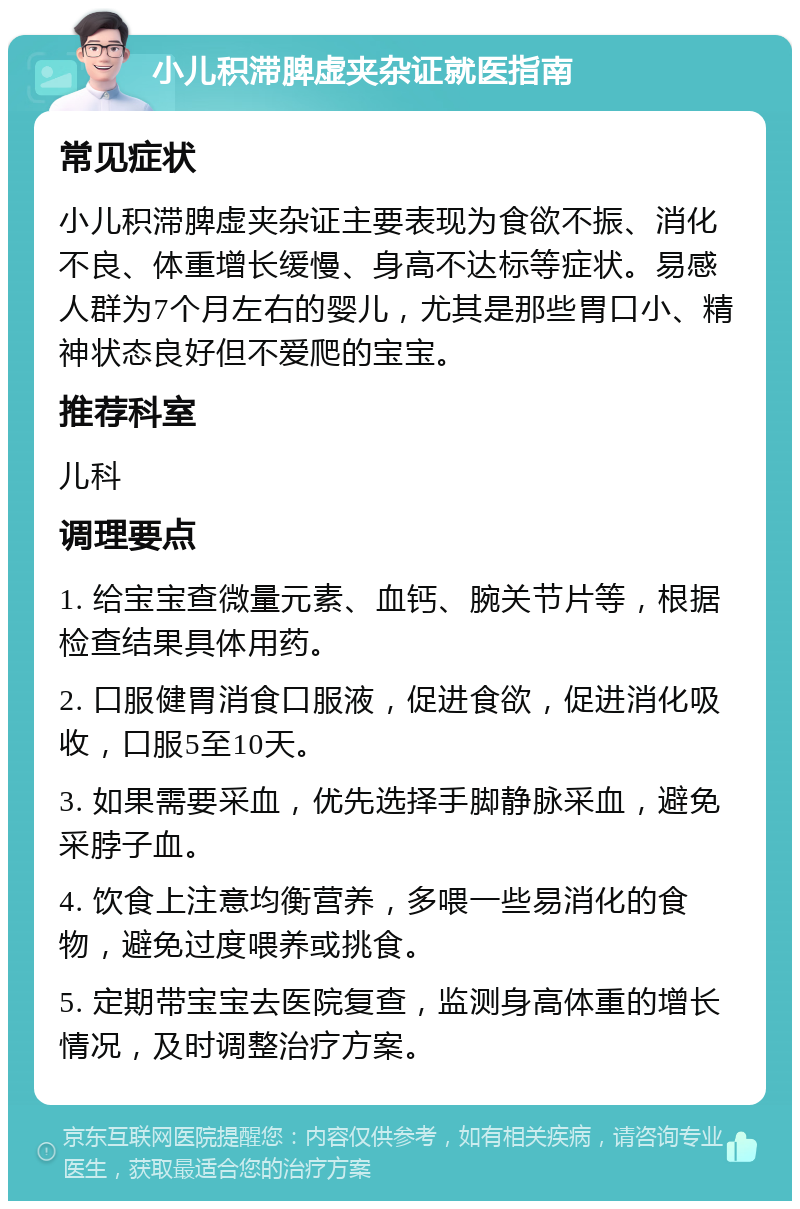 小儿积滞脾虚夹杂证就医指南 常见症状 小儿积滞脾虚夹杂证主要表现为食欲不振、消化不良、体重增长缓慢、身高不达标等症状。易感人群为7个月左右的婴儿，尤其是那些胃口小、精神状态良好但不爱爬的宝宝。 推荐科室 儿科 调理要点 1. 给宝宝查微量元素、血钙、腕关节片等，根据检查结果具体用药。 2. 口服健胃消食口服液，促进食欲，促进消化吸收，口服5至10天。 3. 如果需要采血，优先选择手脚静脉采血，避免采脖子血。 4. 饮食上注意均衡营养，多喂一些易消化的食物，避免过度喂养或挑食。 5. 定期带宝宝去医院复查，监测身高体重的增长情况，及时调整治疗方案。