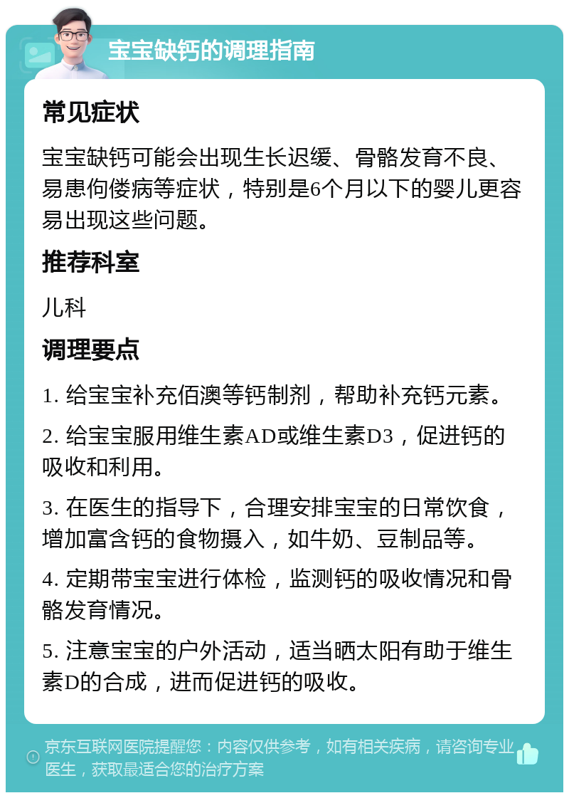 宝宝缺钙的调理指南 常见症状 宝宝缺钙可能会出现生长迟缓、骨骼发育不良、易患佝偻病等症状，特别是6个月以下的婴儿更容易出现这些问题。 推荐科室 儿科 调理要点 1. 给宝宝补充佰澳等钙制剂，帮助补充钙元素。 2. 给宝宝服用维生素AD或维生素D3，促进钙的吸收和利用。 3. 在医生的指导下，合理安排宝宝的日常饮食，增加富含钙的食物摄入，如牛奶、豆制品等。 4. 定期带宝宝进行体检，监测钙的吸收情况和骨骼发育情况。 5. 注意宝宝的户外活动，适当晒太阳有助于维生素D的合成，进而促进钙的吸收。