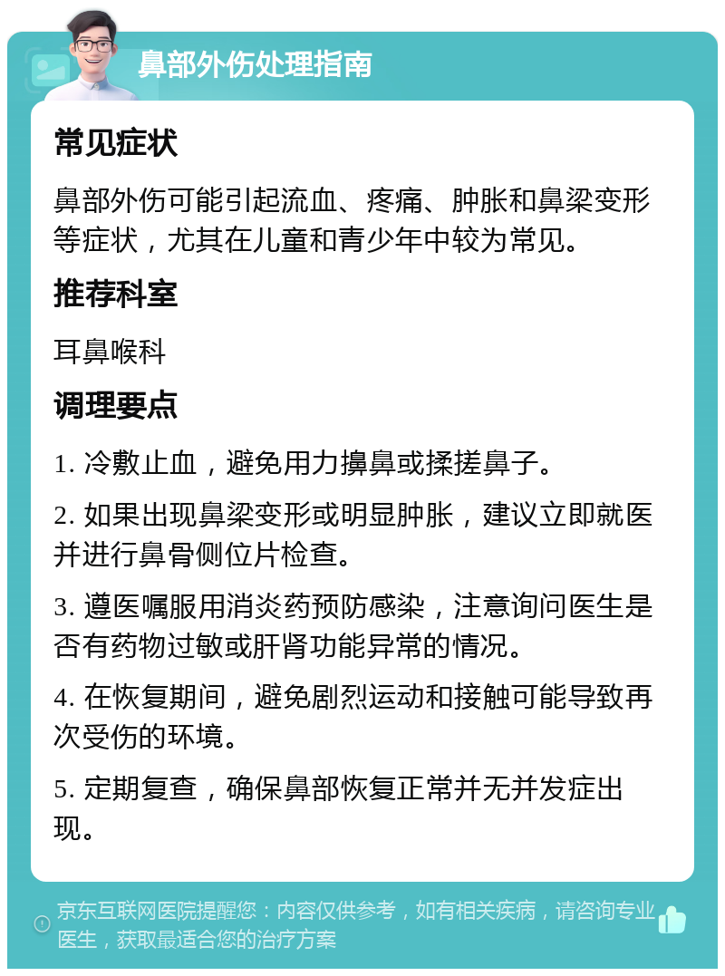 鼻部外伤处理指南 常见症状 鼻部外伤可能引起流血、疼痛、肿胀和鼻梁变形等症状，尤其在儿童和青少年中较为常见。 推荐科室 耳鼻喉科 调理要点 1. 冷敷止血，避免用力擤鼻或揉搓鼻子。 2. 如果出现鼻梁变形或明显肿胀，建议立即就医并进行鼻骨侧位片检查。 3. 遵医嘱服用消炎药预防感染，注意询问医生是否有药物过敏或肝肾功能异常的情况。 4. 在恢复期间，避免剧烈运动和接触可能导致再次受伤的环境。 5. 定期复查，确保鼻部恢复正常并无并发症出现。