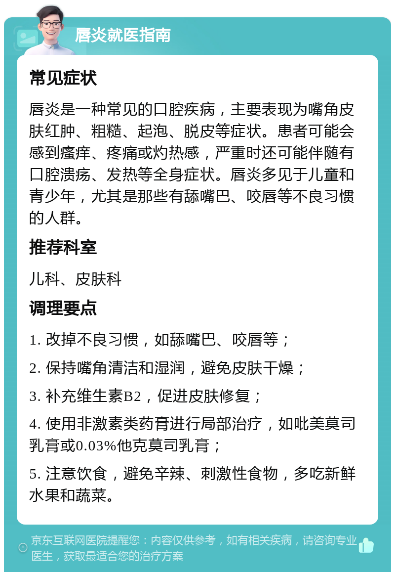 唇炎就医指南 常见症状 唇炎是一种常见的口腔疾病，主要表现为嘴角皮肤红肿、粗糙、起泡、脱皮等症状。患者可能会感到瘙痒、疼痛或灼热感，严重时还可能伴随有口腔溃疡、发热等全身症状。唇炎多见于儿童和青少年，尤其是那些有舔嘴巴、咬唇等不良习惯的人群。 推荐科室 儿科、皮肤科 调理要点 1. 改掉不良习惯，如舔嘴巴、咬唇等； 2. 保持嘴角清洁和湿润，避免皮肤干燥； 3. 补充维生素B2，促进皮肤修复； 4. 使用非激素类药膏进行局部治疗，如吡美莫司乳膏或0.03%他克莫司乳膏； 5. 注意饮食，避免辛辣、刺激性食物，多吃新鲜水果和蔬菜。