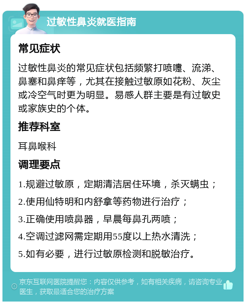 过敏性鼻炎就医指南 常见症状 过敏性鼻炎的常见症状包括频繁打喷嚏、流涕、鼻塞和鼻痒等，尤其在接触过敏原如花粉、灰尘或冷空气时更为明显。易感人群主要是有过敏史或家族史的个体。 推荐科室 耳鼻喉科 调理要点 1.规避过敏原，定期清洁居住环境，杀灭螨虫； 2.使用仙特明和内舒拿等药物进行治疗； 3.正确使用喷鼻器，早晨每鼻孔两喷； 4.空调过滤网需定期用55度以上热水清洗； 5.如有必要，进行过敏原检测和脱敏治疗。