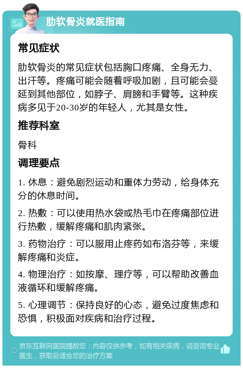 肋软骨炎就医指南 常见症状 肋软骨炎的常见症状包括胸口疼痛、全身无力、出汗等。疼痛可能会随着呼吸加剧，且可能会蔓延到其他部位，如脖子、肩膀和手臂等。这种疾病多见于20-30岁的年轻人，尤其是女性。 推荐科室 骨科 调理要点 1. 休息：避免剧烈运动和重体力劳动，给身体充分的休息时间。 2. 热敷：可以使用热水袋或热毛巾在疼痛部位进行热敷，缓解疼痛和肌肉紧张。 3. 药物治疗：可以服用止疼药如布洛芬等，来缓解疼痛和炎症。 4. 物理治疗：如按摩、理疗等，可以帮助改善血液循环和缓解疼痛。 5. 心理调节：保持良好的心态，避免过度焦虑和恐惧，积极面对疾病和治疗过程。