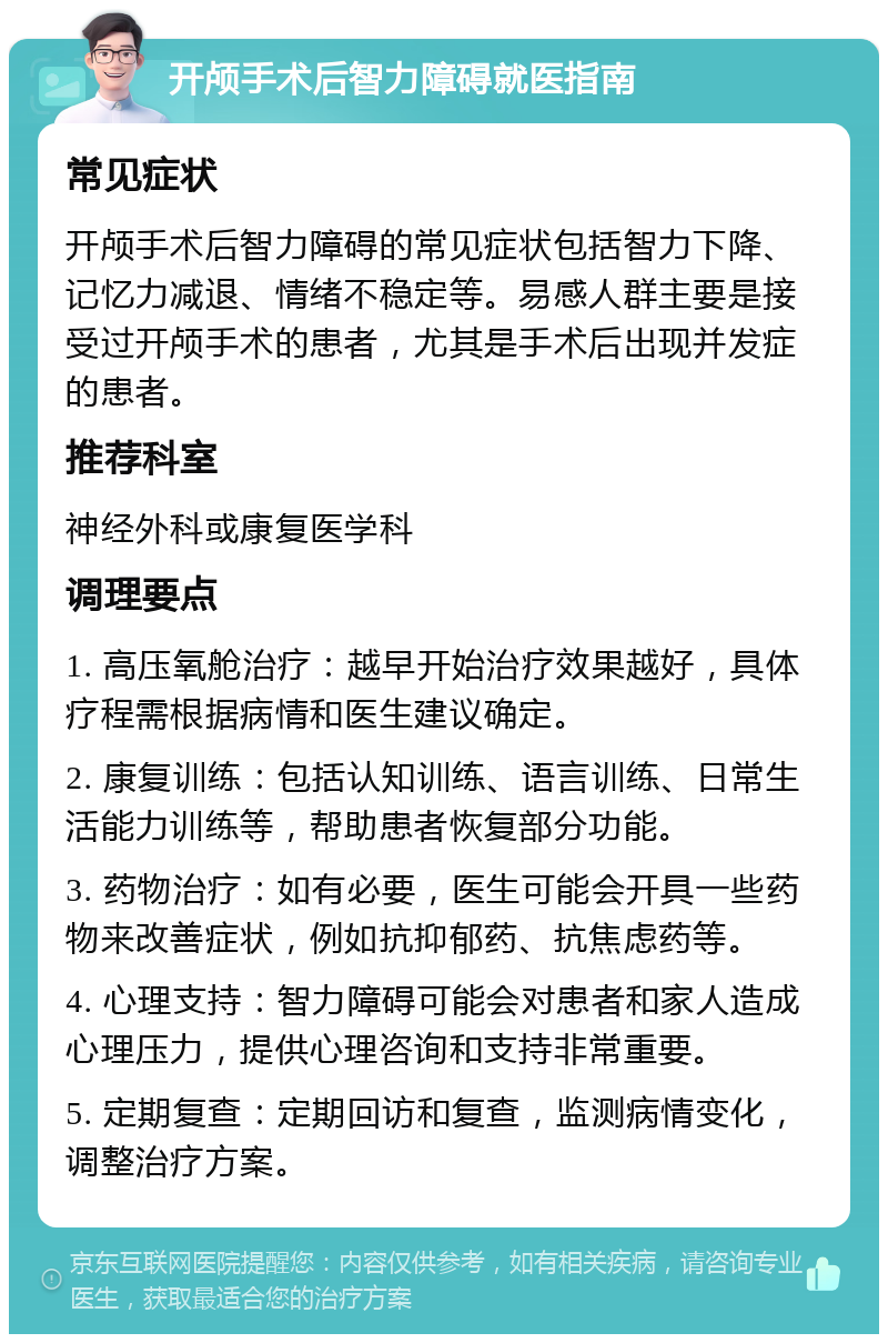 开颅手术后智力障碍就医指南 常见症状 开颅手术后智力障碍的常见症状包括智力下降、记忆力减退、情绪不稳定等。易感人群主要是接受过开颅手术的患者，尤其是手术后出现并发症的患者。 推荐科室 神经外科或康复医学科 调理要点 1. 高压氧舱治疗：越早开始治疗效果越好，具体疗程需根据病情和医生建议确定。 2. 康复训练：包括认知训练、语言训练、日常生活能力训练等，帮助患者恢复部分功能。 3. 药物治疗：如有必要，医生可能会开具一些药物来改善症状，例如抗抑郁药、抗焦虑药等。 4. 心理支持：智力障碍可能会对患者和家人造成心理压力，提供心理咨询和支持非常重要。 5. 定期复查：定期回访和复查，监测病情变化，调整治疗方案。