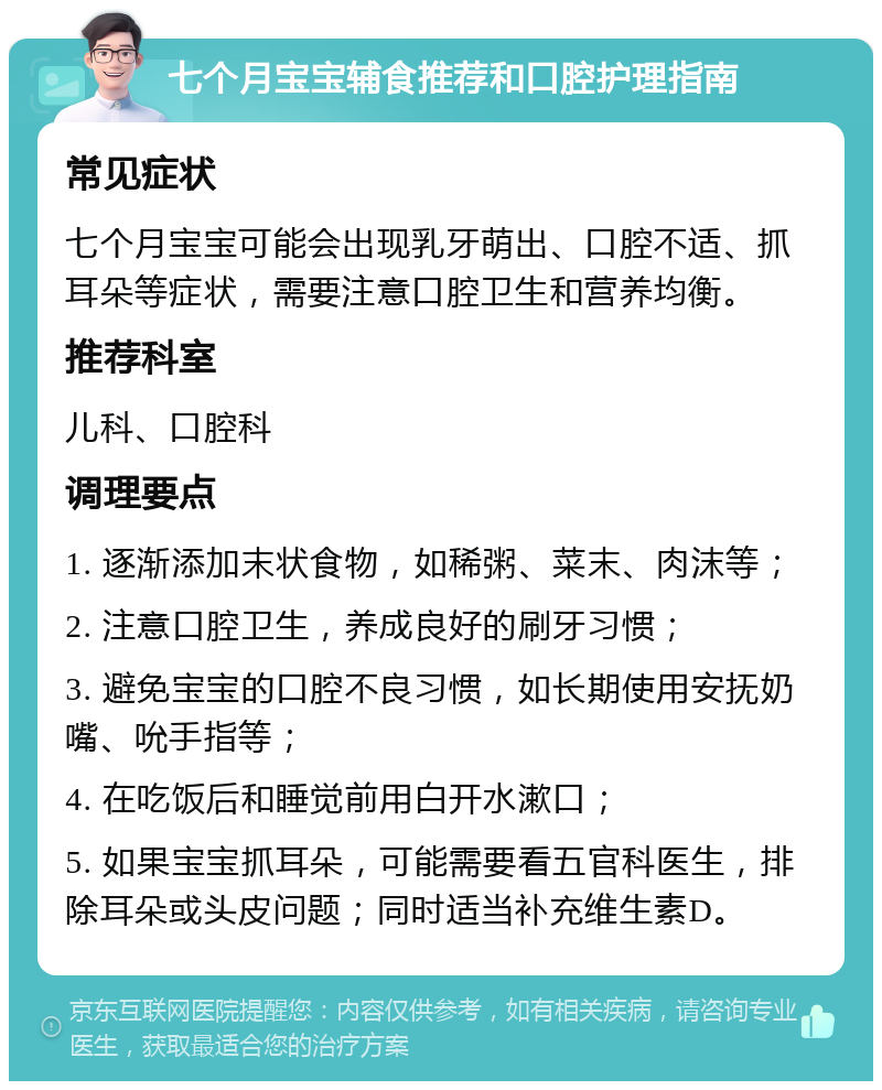 七个月宝宝辅食推荐和口腔护理指南 常见症状 七个月宝宝可能会出现乳牙萌出、口腔不适、抓耳朵等症状，需要注意口腔卫生和营养均衡。 推荐科室 儿科、口腔科 调理要点 1. 逐渐添加末状食物，如稀粥、菜末、肉沫等； 2. 注意口腔卫生，养成良好的刷牙习惯； 3. 避免宝宝的口腔不良习惯，如长期使用安抚奶嘴、吮手指等； 4. 在吃饭后和睡觉前用白开水漱口； 5. 如果宝宝抓耳朵，可能需要看五官科医生，排除耳朵或头皮问题；同时适当补充维生素D。