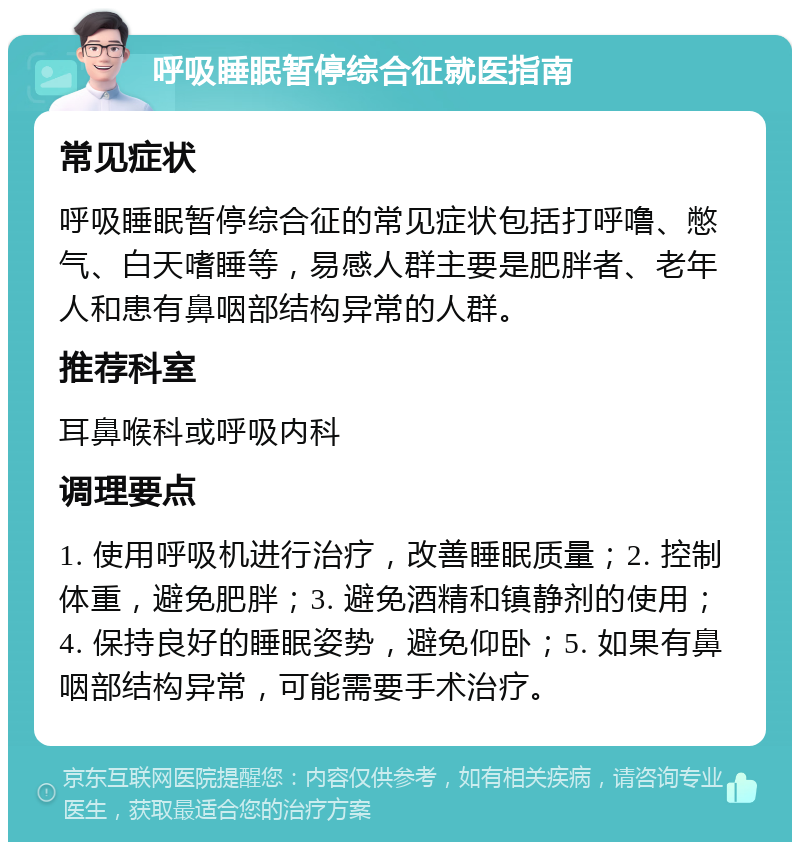 呼吸睡眠暂停综合征就医指南 常见症状 呼吸睡眠暂停综合征的常见症状包括打呼噜、憋气、白天嗜睡等，易感人群主要是肥胖者、老年人和患有鼻咽部结构异常的人群。 推荐科室 耳鼻喉科或呼吸内科 调理要点 1. 使用呼吸机进行治疗，改善睡眠质量；2. 控制体重，避免肥胖；3. 避免酒精和镇静剂的使用；4. 保持良好的睡眠姿势，避免仰卧；5. 如果有鼻咽部结构异常，可能需要手术治疗。