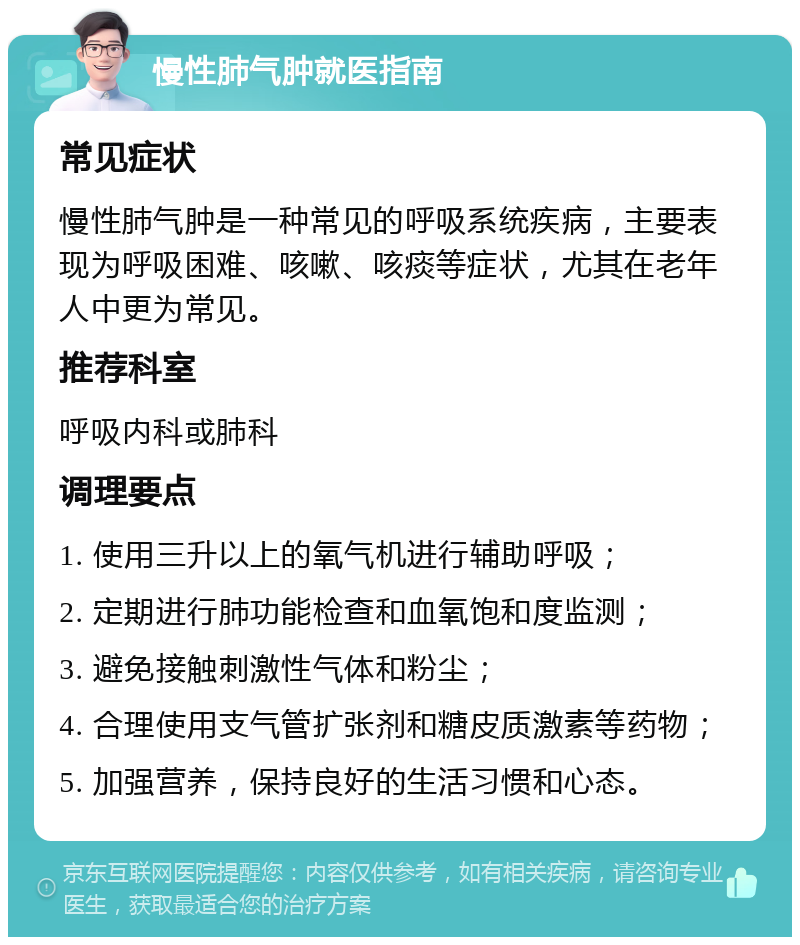 慢性肺气肿就医指南 常见症状 慢性肺气肿是一种常见的呼吸系统疾病，主要表现为呼吸困难、咳嗽、咳痰等症状，尤其在老年人中更为常见。 推荐科室 呼吸内科或肺科 调理要点 1. 使用三升以上的氧气机进行辅助呼吸； 2. 定期进行肺功能检查和血氧饱和度监测； 3. 避免接触刺激性气体和粉尘； 4. 合理使用支气管扩张剂和糖皮质激素等药物； 5. 加强营养，保持良好的生活习惯和心态。