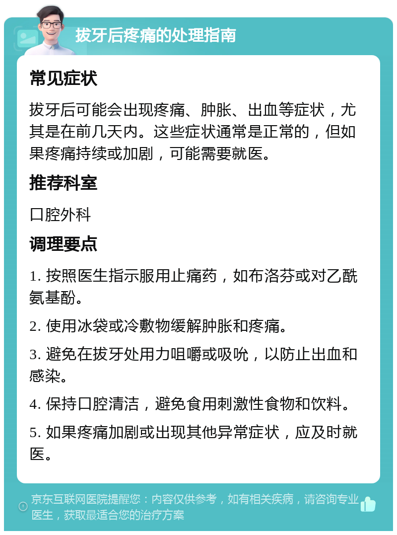 拔牙后疼痛的处理指南 常见症状 拔牙后可能会出现疼痛、肿胀、出血等症状，尤其是在前几天内。这些症状通常是正常的，但如果疼痛持续或加剧，可能需要就医。 推荐科室 口腔外科 调理要点 1. 按照医生指示服用止痛药，如布洛芬或对乙酰氨基酚。 2. 使用冰袋或冷敷物缓解肿胀和疼痛。 3. 避免在拔牙处用力咀嚼或吸吮，以防止出血和感染。 4. 保持口腔清洁，避免食用刺激性食物和饮料。 5. 如果疼痛加剧或出现其他异常症状，应及时就医。