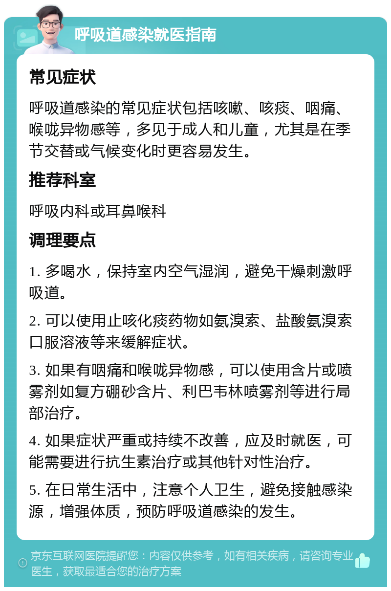 呼吸道感染就医指南 常见症状 呼吸道感染的常见症状包括咳嗽、咳痰、咽痛、喉咙异物感等，多见于成人和儿童，尤其是在季节交替或气候变化时更容易发生。 推荐科室 呼吸内科或耳鼻喉科 调理要点 1. 多喝水，保持室内空气湿润，避免干燥刺激呼吸道。 2. 可以使用止咳化痰药物如氨溴索、盐酸氨溴索口服溶液等来缓解症状。 3. 如果有咽痛和喉咙异物感，可以使用含片或喷雾剂如复方硼砂含片、利巴韦林喷雾剂等进行局部治疗。 4. 如果症状严重或持续不改善，应及时就医，可能需要进行抗生素治疗或其他针对性治疗。 5. 在日常生活中，注意个人卫生，避免接触感染源，增强体质，预防呼吸道感染的发生。