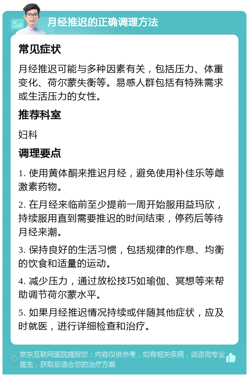 月经推迟的正确调理方法 常见症状 月经推迟可能与多种因素有关，包括压力、体重变化、荷尔蒙失衡等。易感人群包括有特殊需求或生活压力的女性。 推荐科室 妇科 调理要点 1. 使用黄体酮来推迟月经，避免使用补佳乐等雌激素药物。 2. 在月经来临前至少提前一周开始服用益玛欣，持续服用直到需要推迟的时间结束，停药后等待月经来潮。 3. 保持良好的生活习惯，包括规律的作息、均衡的饮食和适量的运动。 4. 减少压力，通过放松技巧如瑜伽、冥想等来帮助调节荷尔蒙水平。 5. 如果月经推迟情况持续或伴随其他症状，应及时就医，进行详细检查和治疗。