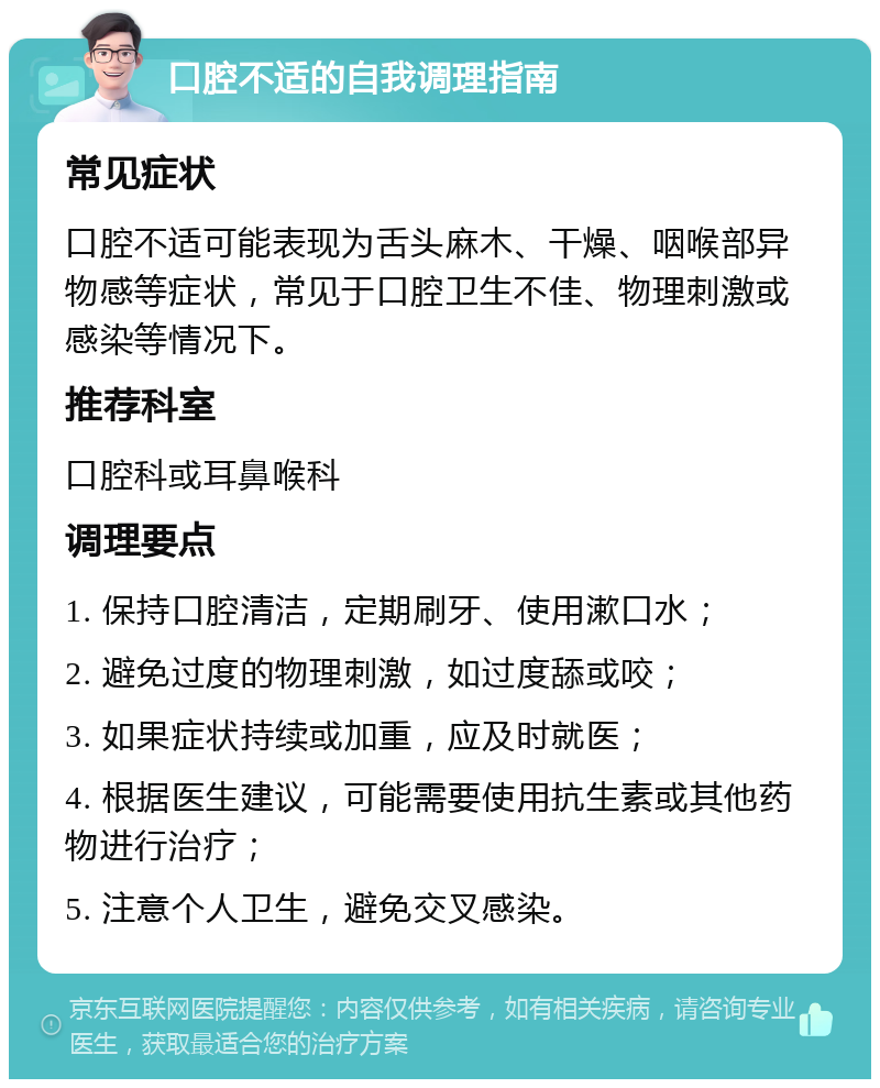 口腔不适的自我调理指南 常见症状 口腔不适可能表现为舌头麻木、干燥、咽喉部异物感等症状，常见于口腔卫生不佳、物理刺激或感染等情况下。 推荐科室 口腔科或耳鼻喉科 调理要点 1. 保持口腔清洁，定期刷牙、使用漱口水； 2. 避免过度的物理刺激，如过度舔或咬； 3. 如果症状持续或加重，应及时就医； 4. 根据医生建议，可能需要使用抗生素或其他药物进行治疗； 5. 注意个人卫生，避免交叉感染。