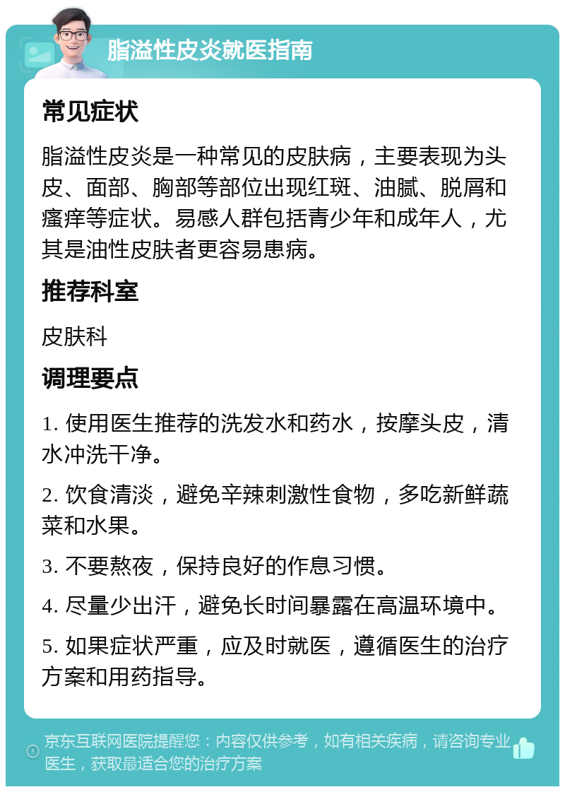 脂溢性皮炎就医指南 常见症状 脂溢性皮炎是一种常见的皮肤病，主要表现为头皮、面部、胸部等部位出现红斑、油腻、脱屑和瘙痒等症状。易感人群包括青少年和成年人，尤其是油性皮肤者更容易患病。 推荐科室 皮肤科 调理要点 1. 使用医生推荐的洗发水和药水，按摩头皮，清水冲洗干净。 2. 饮食清淡，避免辛辣刺激性食物，多吃新鲜蔬菜和水果。 3. 不要熬夜，保持良好的作息习惯。 4. 尽量少出汗，避免长时间暴露在高温环境中。 5. 如果症状严重，应及时就医，遵循医生的治疗方案和用药指导。