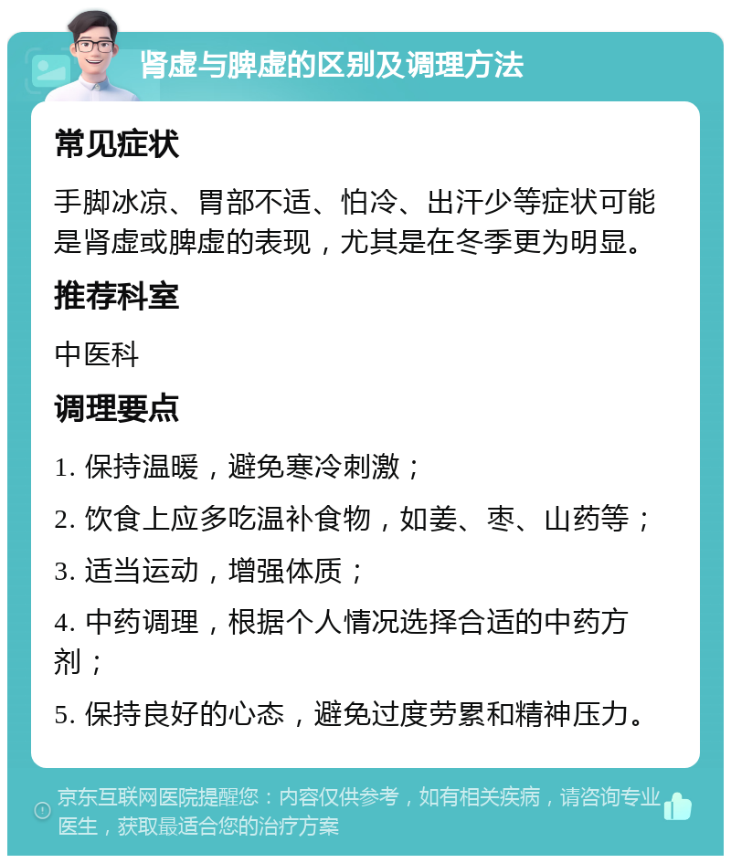 肾虚与脾虚的区别及调理方法 常见症状 手脚冰凉、胃部不适、怕冷、出汗少等症状可能是肾虚或脾虚的表现，尤其是在冬季更为明显。 推荐科室 中医科 调理要点 1. 保持温暖，避免寒冷刺激； 2. 饮食上应多吃温补食物，如姜、枣、山药等； 3. 适当运动，增强体质； 4. 中药调理，根据个人情况选择合适的中药方剂； 5. 保持良好的心态，避免过度劳累和精神压力。