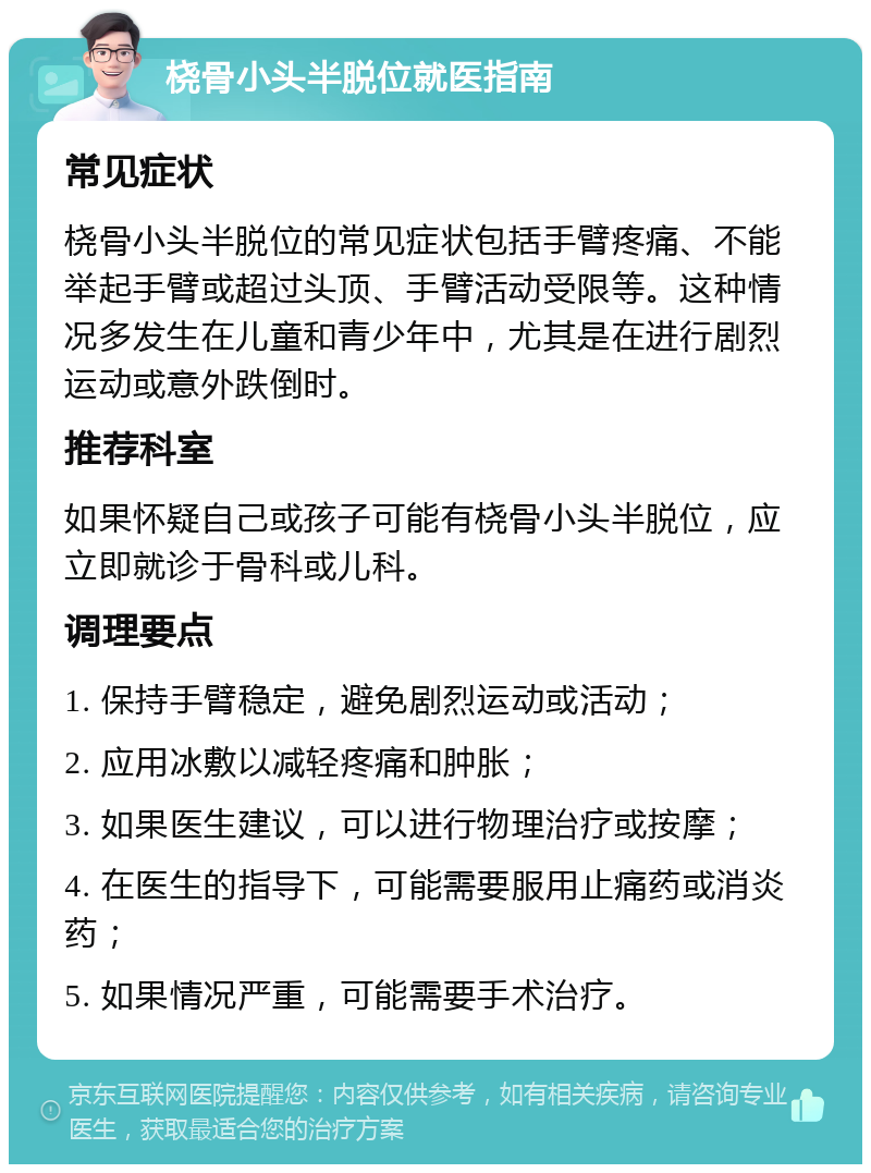 桡骨小头半脱位就医指南 常见症状 桡骨小头半脱位的常见症状包括手臂疼痛、不能举起手臂或超过头顶、手臂活动受限等。这种情况多发生在儿童和青少年中，尤其是在进行剧烈运动或意外跌倒时。 推荐科室 如果怀疑自己或孩子可能有桡骨小头半脱位，应立即就诊于骨科或儿科。 调理要点 1. 保持手臂稳定，避免剧烈运动或活动； 2. 应用冰敷以减轻疼痛和肿胀； 3. 如果医生建议，可以进行物理治疗或按摩； 4. 在医生的指导下，可能需要服用止痛药或消炎药； 5. 如果情况严重，可能需要手术治疗。