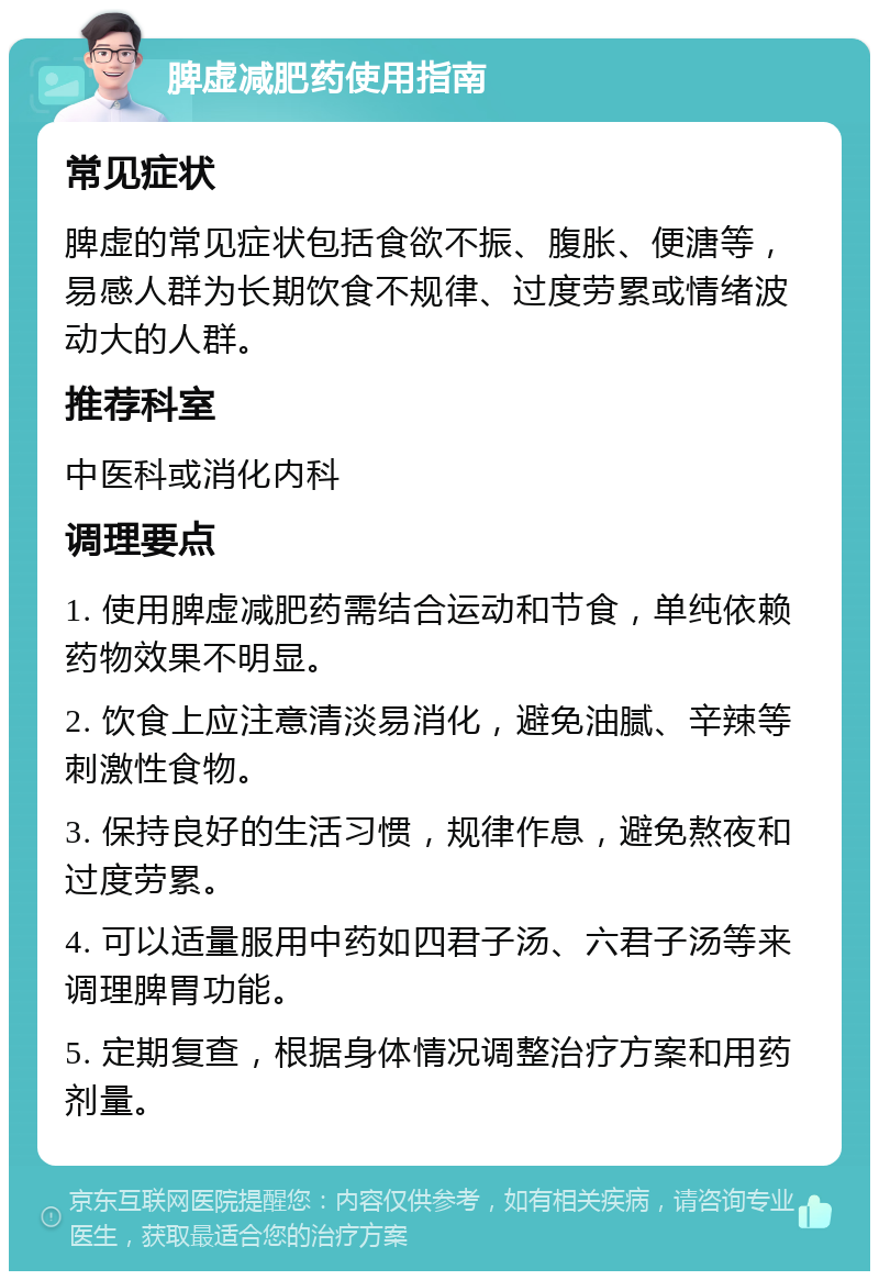 脾虚减肥药使用指南 常见症状 脾虚的常见症状包括食欲不振、腹胀、便溏等，易感人群为长期饮食不规律、过度劳累或情绪波动大的人群。 推荐科室 中医科或消化内科 调理要点 1. 使用脾虚减肥药需结合运动和节食，单纯依赖药物效果不明显。 2. 饮食上应注意清淡易消化，避免油腻、辛辣等刺激性食物。 3. 保持良好的生活习惯，规律作息，避免熬夜和过度劳累。 4. 可以适量服用中药如四君子汤、六君子汤等来调理脾胃功能。 5. 定期复查，根据身体情况调整治疗方案和用药剂量。