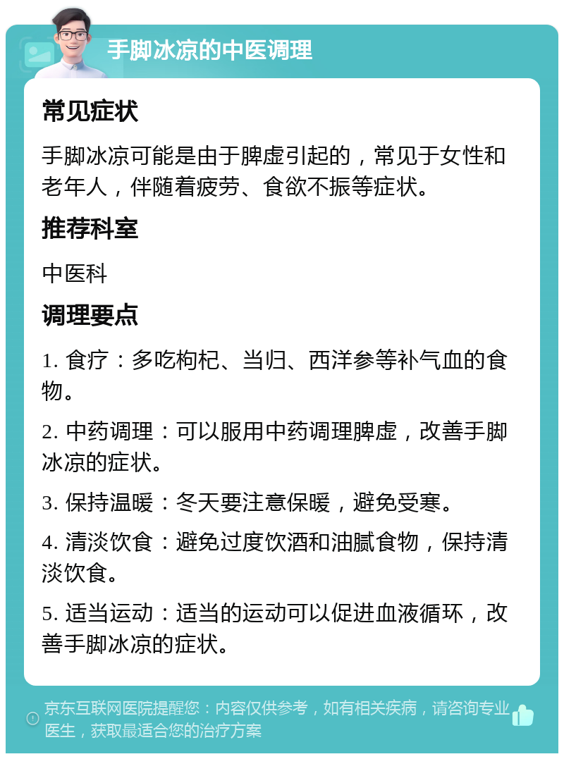 手脚冰凉的中医调理 常见症状 手脚冰凉可能是由于脾虚引起的，常见于女性和老年人，伴随着疲劳、食欲不振等症状。 推荐科室 中医科 调理要点 1. 食疗：多吃枸杞、当归、西洋参等补气血的食物。 2. 中药调理：可以服用中药调理脾虚，改善手脚冰凉的症状。 3. 保持温暖：冬天要注意保暖，避免受寒。 4. 清淡饮食：避免过度饮酒和油腻食物，保持清淡饮食。 5. 适当运动：适当的运动可以促进血液循环，改善手脚冰凉的症状。