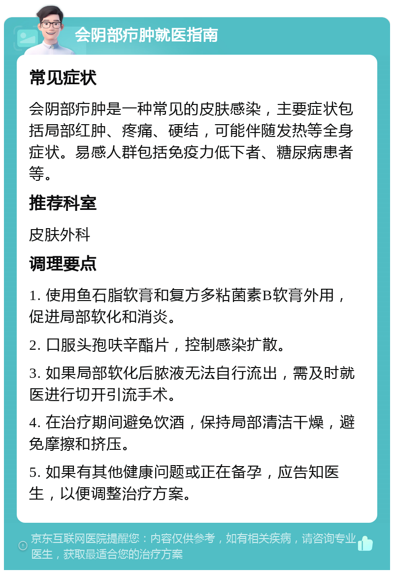 会阴部疖肿就医指南 常见症状 会阴部疖肿是一种常见的皮肤感染，主要症状包括局部红肿、疼痛、硬结，可能伴随发热等全身症状。易感人群包括免疫力低下者、糖尿病患者等。 推荐科室 皮肤外科 调理要点 1. 使用鱼石脂软膏和复方多粘菌素B软膏外用，促进局部软化和消炎。 2. 口服头孢呋辛酯片，控制感染扩散。 3. 如果局部软化后脓液无法自行流出，需及时就医进行切开引流手术。 4. 在治疗期间避免饮酒，保持局部清洁干燥，避免摩擦和挤压。 5. 如果有其他健康问题或正在备孕，应告知医生，以便调整治疗方案。