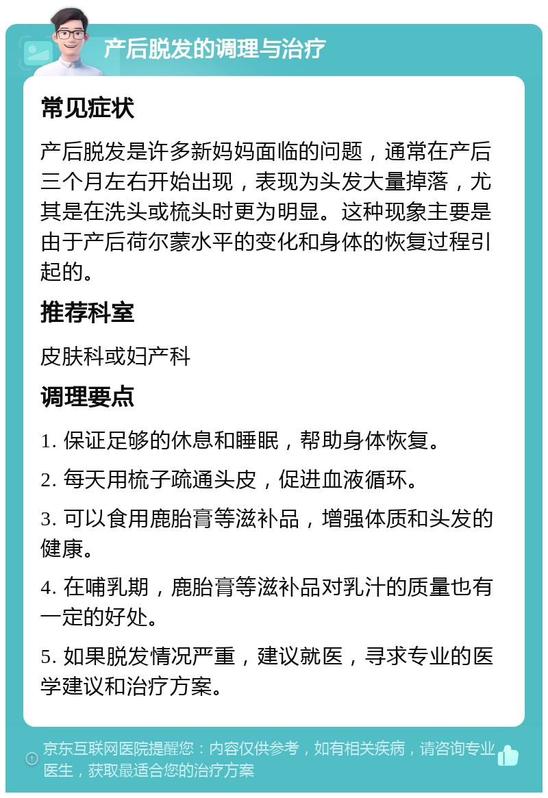 产后脱发的调理与治疗 常见症状 产后脱发是许多新妈妈面临的问题，通常在产后三个月左右开始出现，表现为头发大量掉落，尤其是在洗头或梳头时更为明显。这种现象主要是由于产后荷尔蒙水平的变化和身体的恢复过程引起的。 推荐科室 皮肤科或妇产科 调理要点 1. 保证足够的休息和睡眠，帮助身体恢复。 2. 每天用梳子疏通头皮，促进血液循环。 3. 可以食用鹿胎膏等滋补品，增强体质和头发的健康。 4. 在哺乳期，鹿胎膏等滋补品对乳汁的质量也有一定的好处。 5. 如果脱发情况严重，建议就医，寻求专业的医学建议和治疗方案。