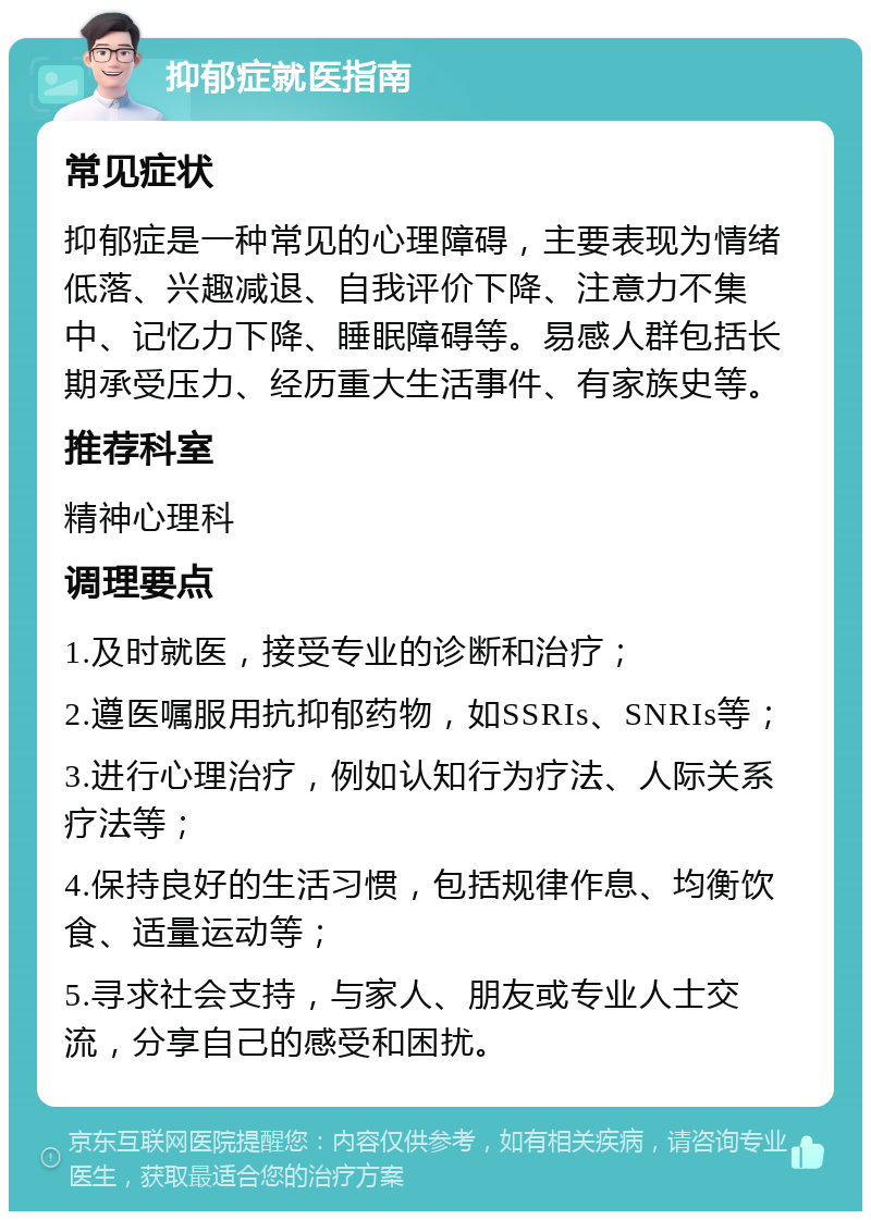 抑郁症就医指南 常见症状 抑郁症是一种常见的心理障碍，主要表现为情绪低落、兴趣减退、自我评价下降、注意力不集中、记忆力下降、睡眠障碍等。易感人群包括长期承受压力、经历重大生活事件、有家族史等。 推荐科室 精神心理科 调理要点 1.及时就医，接受专业的诊断和治疗； 2.遵医嘱服用抗抑郁药物，如SSRIs、SNRIs等； 3.进行心理治疗，例如认知行为疗法、人际关系疗法等； 4.保持良好的生活习惯，包括规律作息、均衡饮食、适量运动等； 5.寻求社会支持，与家人、朋友或专业人士交流，分享自己的感受和困扰。