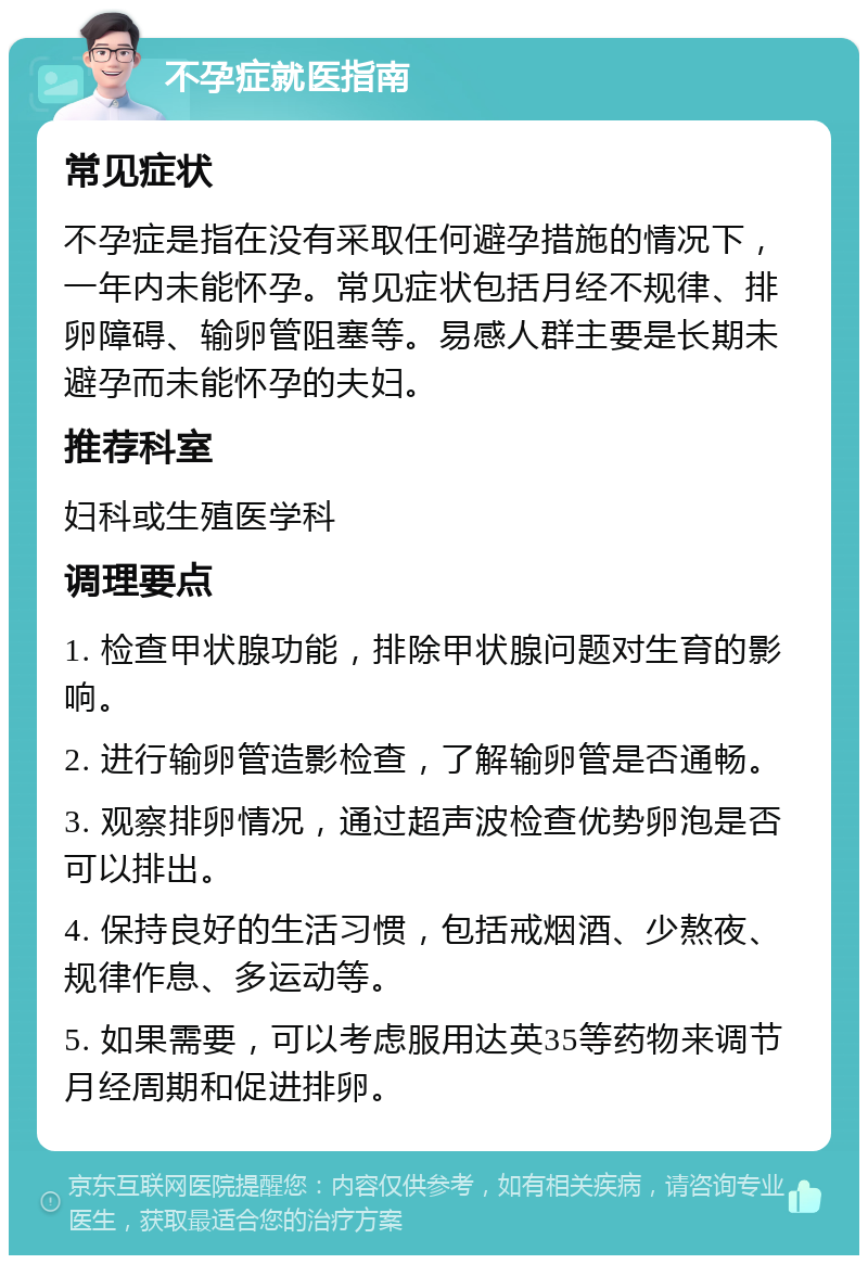 不孕症就医指南 常见症状 不孕症是指在没有采取任何避孕措施的情况下，一年内未能怀孕。常见症状包括月经不规律、排卵障碍、输卵管阻塞等。易感人群主要是长期未避孕而未能怀孕的夫妇。 推荐科室 妇科或生殖医学科 调理要点 1. 检查甲状腺功能，排除甲状腺问题对生育的影响。 2. 进行输卵管造影检查，了解输卵管是否通畅。 3. 观察排卵情况，通过超声波检查优势卵泡是否可以排出。 4. 保持良好的生活习惯，包括戒烟酒、少熬夜、规律作息、多运动等。 5. 如果需要，可以考虑服用达英35等药物来调节月经周期和促进排卵。