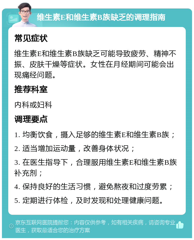 维生素E和维生素B族缺乏的调理指南 常见症状 维生素E和维生素B族缺乏可能导致疲劳、精神不振、皮肤干燥等症状。女性在月经期间可能会出现痛经问题。 推荐科室 内科或妇科 调理要点 1. 均衡饮食，摄入足够的维生素E和维生素B族； 2. 适当增加运动量，改善身体状况； 3. 在医生指导下，合理服用维生素E和维生素B族补充剂； 4. 保持良好的生活习惯，避免熬夜和过度劳累； 5. 定期进行体检，及时发现和处理健康问题。